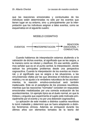 Dr. Alberto Chertok La causas de nuestra conducta
169
que las reacciones emocionales y conductuales de los
individuos están determinadas no sólo por los eventos que
tienen lugar en su entorno, sino -y principalmente- por la inter-
pretación que los individuos asignan a tales eventos, como se
esquematiza en el siguiente cuadro:
MODELO COGNITIVO
EVENTOS INTERPRETACION
REACCION
EMOCIONAL Y
CONDUCTUAL
Cuando hablamos de interpretación estamos aludiendo a la
valoración de dichos eventos, al significado que se les asigna, a
la manera como se rotulan y clasifican. En ese sentido, podría-
mos señalar que es en el punto central, la interpretación, donde
radican los principales problemas desde una perspectiva
cognoscitiva. Cuando la interpretación de los eventos es irracio-
nal, y el significado que se asigna a las situaciones, a las
circunstancias vitales por las que atraviesa el individuo es poco
realista y no se ajusta a la verdadera naturaleza de los aconteci-
mientos, la reacción emotivo-conductual será también
inadecuada. Este es el paradigma de los procesos neuróticos,
mientras que las reacciones "normales" consisten en respuestas
emocionales mediatizadas por una correcta evaluación de los
acontecimientos. Un ejemplo típico es el duelo normal, en que la
tristeza y angustia que experimenta el sujeto está motivada prin-
cipalmente por el evento y no por una distorsión cognoscitiva.
La aplicación de este modelo a distintos cuadros neuróticos
lo tornó maleable y determinó que se fuera adaptando a distin-
tos fenómenos clínicos. Además se enriqueció durante los
últimos años con elementos tomados de la teoría del
 