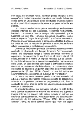 Dr. Alberto Chertok La causas de nuestra conducta
17
soy capaz de entender nada". También puede imaginar a sus
compañeros burlándose o riéndose de él, evocando dichas es-
cenas como en una película. Estas conductas privadas pueden
explicar sus inhibiciones o vacilaciones al proponerse hablar en
público.
La conducta que llamamos pensar consiste generalmente en
diálogos internos de esa naturaleza. Pensamos verbalmente,
hablando con nosotros mismos aunque más rápido de lo que lo
hacemos en voz alta. También evocamos imágenes, como
cuando dejamos "vagar la imaginación" y soñamos despiertos.
Podemos evocar incluso olores o sensaciones táctiles. En todos
los casos se trata de respuestas privadas a estímulos, en forma
refleja -automática- o emitidas con un propósito.
Uno de los fenómenos privados que cuesta reconocer como
conducta es el acto de ver. Lo que llamamos "ver" es normal-
mente una respuesta refleja a ciertos estímulos externos al
organismo. La presencia de un árbol en el campo visual del
sujeto, suscita en el mismo un impulso nervioso que se transmi-
te por determinadas vías a los centros cerebrales responsables
de la visión. En tales centros tiene lugar la activación de ciertas
neuronas en una secuencia determinada. La onda recorre miles
de células de acuerdo a un patrón específico de activación tém-
poro-espacial (Eccles, 1970). Cuando ocurre tal activación
neuronal tenemos la experiencia subjetiva de "ver el árbol".
La misma respuesta neuronal puede ocurrir en ausencia del
árbol, por ejemplo al evocar la imagen con objeto de describir su
aspecto a una persona que nos ha preguntado por él. Aquí la
conducta de ver el árbol se emite con una intención o propósito:
efectuar la descripción.
Es importante retener que la imagen del árbol no está dentro
de la cabeza esperando ser mirada. No miramos una supuesta
imagen interna. La imagen sólo existe cuando se activan las
neuronas correspondientes, y no puede tener una existencia in-
dependiente de tal activación (Wolpe, 1958). Como señala
Skinner (1974), no tiene sentido asumir que "hay" un objeto
 