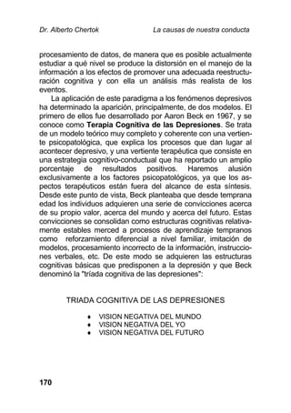 Dr. Alberto Chertok La causas de nuestra conducta
170
procesamiento de datos, de manera que es posible actualmente
estudiar a qué nivel se produce la distorsión en el manejo de la
información a los efectos de promover una adecuada reestructu-
ración cognitiva y con ella un análisis más realista de los
eventos.
La aplicación de este paradigma a los fenómenos depresivos
ha determinado la aparición, principalmente, de dos modelos. El
primero de ellos fue desarrollado por Aaron Beck en 1967, y se
conoce como Terapia Cognitiva de las Depresiones. Se trata
de un modelo teórico muy completo y coherente con una vertien-
te psicopatológica, que explica los procesos que dan lugar al
acontecer depresivo, y una vertiente terapéutica que consiste en
una estrategia cognitivo-conductual que ha reportado un amplio
porcentaje de resultados positivos. Haremos alusión
exclusivamente a los factores psicopatológicos, ya que los as-
pectos terapéuticos están fuera del alcance de esta síntesis.
Desde este punto de vista, Beck planteaba que desde temprana
edad los individuos adquieren una serie de convicciones acerca
de su propio valor, acerca del mundo y acerca del futuro. Estas
convicciones se consolidan como estructuras cognitivas relativa-
mente estables merced a procesos de aprendizaje tempranos
como reforzamiento diferencial a nivel familiar, imitación de
modelos, procesamiento incorrecto de la información, instruccio-
nes verbales, etc. De este modo se adquieren las estructuras
cognitivas básicas que predisponen a la depresión y que Beck
denominó la "tríada cognitiva de las depresiones":
TRIADA COGNITIVA DE LAS DEPRESIONES
 VISION NEGATIVA DEL MUNDO
 VISION NEGATIVA DEL YO
 VISION NEGATIVA DEL FUTURO
 
