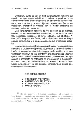 Dr. Alberto Chertok La causas de nuestra conducta
171
Consisten, como se ve, en una consideración negativa del
mundo, ya que estos individuos conciben o perciben a su
entorno como una fuente inagotable de obstáculos que se opo-
ne a sus intentos y a sus objetivos, como una fuente de
frustración. Perciben el vínculo con el medio ambiente en
términos de fracaso y derrota.
Una consideración negativa del yo, es decir de sí mismos,
en tanto se perciben como desvalorizados, como personas inep-
tas, ineficaces, incapaces de llevar adelante sus objetivos. Y
una visión negativa del futuro, del cual esperan que les traiga
nuevas dificultades y la perpetuación de sus problemas actua-
les.
Una vez que estas estructuras cognitivas se han consolidado
mediante el proceso de aprendizaje, tienden a ser confirmadas a
través de una percepción distorsionada de la realidad y de una
valoración selectiva de los eventos25
. De esta manera, una vez
que el individuo está inmerso en su medio, comete errores lógi-
cos en el momento de catalogar los eventos que le acontecen,
es decir, interpreta erróneamente la realidad. Estos errores
fueron estudiados y se han descrito principalmente cuatro que
señalamos a continuación:
ERRORES LOGICOS
 INFERENCIA ARBITRARIA
 ABSTRACCION SELECTIVA
 SOBREGENERALIZACION
 MAGNIFICACION
25
En el capítulo 6 hemos analizado el origen de
las ideas y creencias mediante las cuales interpretamos
sistemáticamente la realidad, así como la tendencia a
mantenerlas y "confirmarlas".
 