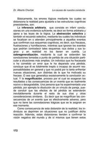 Dr. Alberto Chertok La causas de nuestra conducta
172
Básicamente, los errores lógicos mediante los cuales se
distorsiona la realidad para ajustarla a las estructuras cognitivas
preexistentes, son:
La inferencia arbitraria, que consiste en inferir conclu-
siones sin una evidencia suficiente, es decir en forma arbitraria y
ajena a las leyes de la lógica. La abstracción selectiva y
también el recuerdo selectivo, mediante los cuales los individuos
se focalizan en o atienden principalmente a aquellos eventos
que confirman sus esquemas cognitivos, es decir, sus fracasos,
frustraciones y humillaciones, mientras que ignoran los eventos
que podrían contradecir tales esquemas -sus éxitos y sus lo-
gros- y en realidad no los tienen en cuenta. La
sobregeneralización, mediante la cual se extienden las
conclusiones tomadas a punto de partida de una situación parti-
cular a situaciones más amplias. Un individuo que ha fracasado
o ha cometido un error que le ha deparado una pérdida,
concluye que él es totalmente inepto o incapaz de asumir res-
ponsabilidades en general y que no podrá por lo tanto enfrentar
nuevas situaciones, aun distintas de la que ha motivado su
fracaso. O sea que generaliza excesivamente la conclusión ac-
tual. Y la magnificación, proceso por el cual se exageran los
resultados o las consecuencias de un evento que es realmente
nocivo o desagradable. Una persona que ha experimentado una
pérdida, por ejemplo la disolución de un vínculo de pareja, pue-
de concluir que los efectos de tal pérdida se extenderán
inevitablemente durante el resto de sus días y otras
consideraciones similares. Es decir que se magnifican las con-
secuencias de un evento que es efectivamente adverso, pero
que no tiene las connotaciones trágicas que se le asignan en
ese momento.
Como consecuencia de esta distorsión de la realidad, los in-
dividuos se deprimen en situaciones que no justifican dicha
reacción. Además, estas distorsiones tienden a confirmar la
visión negativa del mundo y de sí mismos que tienen estos
 