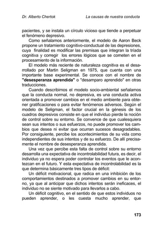 Dr. Alberto Chertok La causas de nuestra conducta
173
pacientes, y se instala un círculo vicioso que tiende a perpetuar
el fenómeno depresivo.
Como señalamos anteriormente, el modelo de Aaron Beck
propone un tratamiento cognitivo-conductual de las depresiones,
cuya finalidad es modificar las premisas que integran la tríada
cognitiva y corregir los errores lógicos que se cometen en el
procesamiento de la información.
El modelo más reciente de naturaleza cognitiva es el desa-
rrollado por Martin Seligman en 1975, que cuenta con una
importante base experimental. Se conoce con el nombre de
"desesperanza aprendida" o "desamparo aprendido" en otras
traducciones.
Cuando describimos el modelo socio-ambiental señalamos
que la conducta normal, no depresiva, es una conducta activa
orientada a promover cambios en el medio ambiente para obte-
ner gratificaciones o para evitar fenómenos adversos. Según el
modelo de Seligman, el factor crucial en la génesis de los
cuadros depresivos consiste en que el individuo pierde la noción
de control sobre su entorno. Se convence de que cualesquiera
sean sus intentos o sus esfuerzos, no puede promover los cam-
bios que desea ni evitar que ocurran sucesos desagradables.
Por consiguiente, percibe los acontecimientos de su vida como
independientes de sus intentos y de su esfuerzo. De allí precisa-
mente el nombre de desesperanza aprendida.
Una vez que percibe esta falta de control sobre su entorno
desarrolla una expectativa de incontrolabilidad futura, es decir, el
individuo ya no espera poder controlar los eventos que le acon-
tezcan en el futuro. Y esta expectativa de incontrolabilidad es la
que determina básicamente tres tipos de déficit:
Un déficit motivacional, que radica en una inhibición de los
comportamientos destinados a promover cambios en su entor-
no, ya que al anticipar que dichos intentos serán ineficaces, el
individuo no se siente motivado para llevarlos a cabo.
Un déficit cognitivo, en el sentido de que estos individuos no
pueden aprender, o les cuesta mucho aprender, que
 