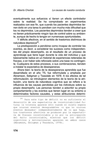Dr. Alberto Chertok La causas de nuestra conducta
174
eventualmente sus esfuerzos sí tienen un efecto controlador
sobre la realidad. Se ha comprobado en experimentos
realizados con ese fin, que cuando los pacientes deprimidos tie-
nen éxito en una tarea lo perciben con mucha más dificultad que
los no deprimidos. Los pacientes deprimidos tienden a creer que
no tienen prácticamente ningún tipo de control sobre su ambien-
te, aunque de hecho lo tengan en numerosas oportunidades.
Y déficits afectivos, en el sentido de trastornos distímicos de
naturaleza depresiva26
.
La predisposición a percibirse como incapaz de controlar los
eventos, es decir, a considerar los sucesos como independien-
tes del propio desempeño, es el resultado de un proceso de
aprendizaje que tiene lugar durante la vida del individuo y que
básicamente radica en un historial de experiencias reiteradas de
fracaso, o en haber sido reforzado sobre una base no contingen-
te. Cualquiera de estos procesos, o sus combinaciones, tienden
a instalar la expectativa de desesperanza.
Ahora bien: la teoría de la desesperanza aprendida que fue
desarrollada en el año '75, fue reformulada y ampliada por
Abramson, Seligman y Teasdale en 1978. A los efectos de tal
reformulación, se introdujeron elementos de la teoría de la atri-
bución, una teoría de naturaleza cognitiva que se refiere a la
influencia de las causas percibidas por los individuos sobre su
propio desempeño. Las personas tienden a adscribir su propio
comportamiento y los eventos que tienen lugar en su entorno a
determinados factores causales, y estas atribuciones determi-
26
Para este tipo de déficit no es suficiente el
desarrollo de una expectativa de incontrolabilidad fu-
tura; la tristeza aparece sólo cuando el sujeto espera
que ocurran eventos desagradables -o que no ocurran
eventos deseados- independientemente de lo que haga.
Los trastornos afectivos se producen por la expectati-
va de fracaso incontrolable y no por la anticipación
del éxito incontrolable, mientras que los déficit
cognitivos y motivacionales aparecen en ambos casos
(Abramson, Seligman y Teasdale, 1978).
 