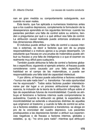Dr. Alberto Chertok La causas de nuestra conducta
175
nan en gran medida su comportamiento subsiguiente, aun
cuando no sean reales.
Esta teoría, que fue aplicada a numerosos trastornos antes
que a los cuadros depresivos, complementa la formulación de la
desesperanza aprendida en los siguientes términos: cuando los
pacientes perciben una falta de control sobre su entorno, tien-
den a preguntarse por qué o a qué atribuir esa falta de control.
La atribución causal realizada puede entonces analizarse en
tres dimensiones diferentes.
El individuo puede atribuir su falta de control a causas inter-
nas o externas, es decir a factores que son de su propia
responsabilidad o a motivos ajenos a su propio desempeño. Un
estudiante que fracasa en una prueba de matemática puede atri-
buir su fracaso a una falta de inteligencia o a que el examen es
realmente muy difícil para cualquiera.
También puede atribuirse la falta de control a factores globa-
les o específicos; siguiendo el ejemplo anterior, el fracaso puede
considerarse como causado por una falta específica de
habilidad en el campo de las matemáticas, o puede ser
responsabilizada una falta total de capacidad intelectual.
Y por último, el fracaso puede adscribirse a factores estables
-"nunca me sale nada bien"- o transitorios -"en esta oportunidad
me he equivocado"-. Todos estos factores pueden interrelacio-
narse par dar lugar a un proceso atribucional complejo. En
esencia, la inclusión de la teoría de la atribución influye sobre el
tipo de expectativas futuras de incontrolabilidad. Cuando se atri-
buye el fenómeno a factores internos suele comprometerse la
autoestima. Cuando la atribución es global, la expectativa de
incontrolabilidad se extiende a situaciones distintas de aquellas
que originaron el trastorno; y cuando la falta de control se acha-
ca a factores estables -en oposición a transitorios- se aboga en
pro de la cronicidad del cuadro depresivo. Los pacientes
predispuestos a las depresiones tienden a atribuir sus experien-
cias negativas o de fracaso a factores internos, globales y
estables, -p. ej.: "no sirvo para nada"- mientras que atribuyen
 