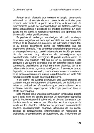 Dr. Alberto Chertok La causas de nuestra conducta
177
Puede estar afectado por ejemplo el propio desempeño
individual, en el sentido de una carencia de aptitudes para
producir reforzamiento a partir del entorno, o la carencia de
reforzamiento puede ser responsabilidad de factores externos,
como señalábamos a propósito del modelo operante. En cual-
quiera de los casos, la respuesta del medio trae aparejada una
disminución de las gratificaciones.
Es posible, sin embargo, que el origen del cuadro se ubique
en el nivel cognitivo, es decir que consista en una evaluación
errónea de la situación. En este nivel los individuos evalúan tan-
to su propio desempeño como los reforzadores que les
proporciona el medio. Y de ese modo un paciente puede evaluar
un desempeño correcto como inadecuado, en función por ejem-
plo de normas muy elevadas de autoexigencia que
eventualmente podrán corregirse. O puede evaluar como no
reforzante una situación vital que es, en sí, gratificante. Esto
conduce a un cuadro depresivo que sin embargo podría haber
comenzado aquí mismo, es decir en el nivel distímico, por la in-
cidencia de factores orgánicos -endógenos-. A su vez, el cuadro
depresivo, una vez instalado, puede mantenerse como veíamos
en el modelo operante por la respuesta del medio, en tanto ésta
resulta reforzante para la pasividad depresiva.
Y por último, los cuadros depresivos, una vez instalados por
cualquier causa, comprometen el desempeño del individuo y li-
mitan la cantidad de reforzamiento que puede obtener de su
ambiente; además, la percepción de la propia pasividad tiene un
efecto depresógeno.
Este modelo tiene una clara connotación terapéutica, puesto
que a cada nivel es posible plantear un tratamiento específico
que de hecho repercutirá sobre todo el circuito. La terapia con-
ductista cuenta en efecto con diferentes técnicas capaces de
incidir en los distintos eslabones del proceso: entrenamiento
asertivo, reestructuración cognitiva, alteración de las contin-
gencias de reforzamiento, entrenamiento en resolución de
problemas, procedimientos de autocontrol, etc., incluyendo por
 