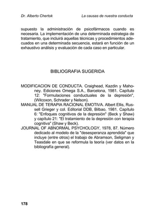 Dr. Alberto Chertok La causas de nuestra conducta
178
supuesto la administración de psicofármacos cuando es
necesaria. La implementación de una determinada estrategia de
tratamiento, que incluirá aquellas técnicas y procedimientos ade-
cuados en una determinada secuencia, estará en función de un
exhaustivo análisis y evaluación de cada caso en particular.
BIBLIOGRAFIA SUGERIDA
MODIFICACION DE CONDUCTA. Craighead, Kazdin y Maho-
ney. Ediciones Omega S.A., Barcelona, 1981. Capítulo
12: "Formulaciones conductuales de la depresión",
(Wilcoxon, Schrader y Nelson).
MANUAL DE TERAPIA RACIONAL EMOTIVA. Albert Ellis, Rus-
sell Grieger y col. Editorial DDB, Bilbao, 1981. Capítulo
6: "Enfoques cognitivos de la depresión" (Beck y Shaw)
y capítulo 21: "El tratamiento de la depresión con terapia
cognitiva" (Shaw y Beck).
JOURNAL OF ABNORMAL PSYCHOLOGY, 1978, 87. Número
dedicado al modelo de la "desesperanza aprendida" que
incluye (entre otros) el trabajo de Abramson, Seligman y
Teasdale en que se reformula la teoría (ver datos en la
bibliografía general).
 