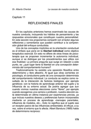 Dr. Alberto Chertok La causas de nuestra conducta
179
Capítulo 11
REFLEXIONES FINALES
En los capítulos anteriores hemos examinado las causas de
nuestra conducta, incluyendo los hábitos de pensamiento y las
respuestas emocionales que constituyen nuestra personalidad.
En esta sección nos proponemos compartir con el lector algunas
reflexiones y comentarios que pueden contribuir a la compren-
sión global del enfoque conductista.
Uno de los conceptos implícitos en la orientación conductual
es el énfasis que pone en la libertad individual como objetivo
terapéutico esencial. En esto no difiere de otras líneas de psico-
terapia que se proponen incrementar la autonomía individual,
aunque sí se distingue por los procedimientos que utiliza con
esa finalidad. La primera pregunta que surge en relación a este
punto, es: ¿qué lugar tiene la libertad en una concepción deter-
minista del comportamiento humano?
Tradicionalmente ha existido una oposición filosófica entre
determinismo y libre albedrío. Al igual que otras corrientes en
psicología, el conductismo parte de una concepción determinista
del comportamiento individual. La conducta se explica como re-
sultado de la interacción de factores biológicos -por ejemplo
genéticos- con la historia de aprendizaje anterior del sujeto y la
influencia de su entorno actual. Se podría agregar que aun
cuando vivimos nuestras elecciones como "libres", por ejemplo
cuando escogemos una carrera o profesión, nuestra elección es-
tá determinada en última instancia por experiencias previas, ya
que incluso nuestros deseos y preferencias fueron incorporados
mediante un proceso de aprendizaje -mensajes parentales,
influencia de modelos, etc.-. Esto no significa que el sujeto sea
un receptor pasivo de las influencias ambientales; él influye, a su
vez, sobre el entorno que lo afecta. Albert Bandura (1969) habla
de determinismo recíproco:
 
