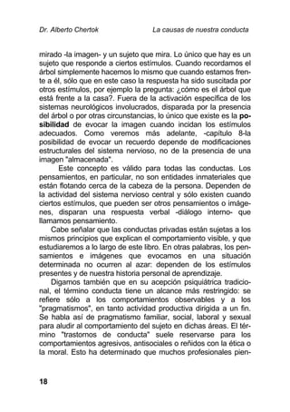 Dr. Alberto Chertok La causas de nuestra conducta
18
mirado -la imagen- y un sujeto que mira. Lo único que hay es un
sujeto que responde a ciertos estímulos. Cuando recordamos el
árbol simplemente hacemos lo mismo que cuando estamos fren-
te a él, sólo que en este caso la respuesta ha sido suscitada por
otros estímulos, por ejemplo la pregunta: ¿cómo es el árbol que
está frente a la casa?. Fuera de la activación específica de los
sistemas neurológicos involucrados, disparada por la presencia
del árbol o por otras circunstancias, lo único que existe es la po-
sibilidad de evocar la imagen cuando incidan los estímulos
adecuados. Como veremos más adelante, -capítulo 8-la
posibilidad de evocar un recuerdo depende de modificaciones
estructurales del sistema nervioso, no de la presencia de una
imagen "almacenada".
Este concepto es válido para todas las conductas. Los
pensamientos, en particular, no son entidades inmateriales que
están flotando cerca de la cabeza de la persona. Dependen de
la actividad del sistema nervioso central y sólo existen cuando
ciertos estímulos, que pueden ser otros pensamientos o imáge-
nes, disparan una respuesta verbal -diálogo interno- que
llamamos pensamiento.
Cabe señalar que las conductas privadas están sujetas a los
mismos principios que explican el comportamiento visible, y que
estudiaremos a lo largo de este libro. En otras palabras, los pen-
samientos e imágenes que evocamos en una situación
determinada no ocurren al azar: dependen de los estímulos
presentes y de nuestra historia personal de aprendizaje.
Digamos también que en su acepción psiquiátrica tradicio-
nal, el término conducta tiene un alcance más restringido: se
refiere sólo a los comportamientos observables y a los
"pragmatismos", en tanto actividad productiva dirigida a un fin.
Se habla así de pragmatismo familiar, social, laboral y sexual
para aludir al comportamiento del sujeto en dichas áreas. El tér-
mino "trastornos de conducta" suele reservarse para los
comportamientos agresivos, antisociales o reñidos con la ética o
la moral. Esto ha determinado que muchos profesionales pien-
 