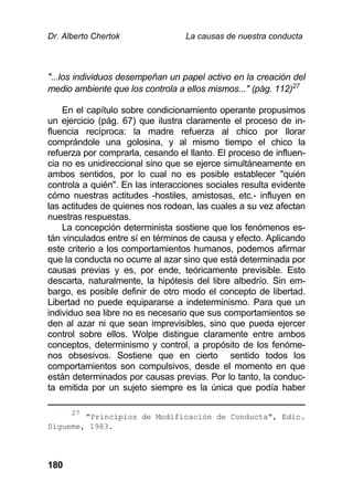Dr. Alberto Chertok La causas de nuestra conducta
180
"...los individuos desempeñan un papel activo en la creación del
medio ambiente que los controla a ellos mismos..." (pág. 112)27
En el capítulo sobre condicionamiento operante propusimos
un ejercicio (pág. 67) que ilustra claramente el proceso de in-
fluencia recíproca: la madre refuerza al chico por llorar
comprándole una golosina, y al mismo tiempo el chico la
refuerza por comprarla, cesando el llanto. El proceso de influen-
cia no es unidireccional sino que se ejerce simultáneamente en
ambos sentidos, por lo cual no es posible establecer "quién
controla a quién". En las interacciones sociales resulta evidente
cómo nuestras actitudes -hostiles, amistosas, etc.- influyen en
las actitudes de quienes nos rodean, las cuales a su vez afectan
nuestras respuestas.
La concepción determinista sostiene que los fenómenos es-
tán vinculados entre sí en términos de causa y efecto. Aplicando
este criterio a los comportamientos humanos, podemos afirmar
que la conducta no ocurre al azar sino que está determinada por
causas previas y es, por ende, teóricamente previsible. Esto
descarta, naturalmente, la hipótesis del libre albedrío. Sin em-
bargo, es posible definir de otro modo el concepto de libertad.
Libertad no puede equipararse a indeterminismo. Para que un
individuo sea libre no es necesario que sus comportamientos se
den al azar ni que sean imprevisibles, sino que pueda ejercer
control sobre ellos. Wolpe distingue claramente entre ambos
conceptos, determinismo y control, a propósito de los fenóme-
nos obsesivos. Sostiene que en cierto sentido todos los
comportamientos son compulsivos, desde el momento en que
están determinados por causas previas. Por lo tanto, la conduc-
ta emitida por un sujeto siempre es la única que podía haber
27
"Principios de Modificación de Conducta", Edic.
Sígueme, 1983.
 