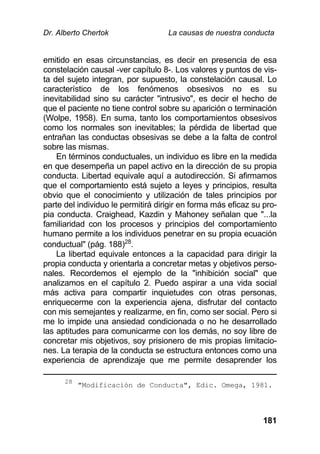 Dr. Alberto Chertok La causas de nuestra conducta
181
emitido en esas circunstancias, es decir en presencia de esa
constelación causal -ver capítulo 8-. Los valores y puntos de vis-
ta del sujeto integran, por supuesto, la constelación causal. Lo
característico de los fenómenos obsesivos no es su
inevitabilidad sino su carácter "intrusivo", es decir el hecho de
que el paciente no tiene control sobre su aparición o terminación
(Wolpe, 1958). En suma, tanto los comportamientos obsesivos
como los normales son inevitables; la pérdida de libertad que
entrañan las conductas obsesivas se debe a la falta de control
sobre las mismas.
En términos conductuales, un individuo es libre en la medida
en que desempeña un papel activo en la dirección de su propia
conducta. Libertad equivale aquí a autodirección. Si afirmamos
que el comportamiento está sujeto a leyes y principios, resulta
obvio que el conocimiento y utilización de tales principios por
parte del individuo le permitirá dirigir en forma más eficaz su pro-
pia conducta. Craighead, Kazdin y Mahoney señalan que "...la
familiaridad con los procesos y principios del comportamiento
humano permite a los individuos penetrar en su propia ecuación
conductual" (pág. 188)28
.
La libertad equivale entonces a la capacidad para dirigir la
propia conducta y orientarla a concretar metas y objetivos perso-
nales. Recordemos el ejemplo de la "inhibición social" que
analizamos en el capítulo 2. Puedo aspirar a una vida social
más activa para compartir inquietudes con otras personas,
enriquecerme con la experiencia ajena, disfrutar del contacto
con mis semejantes y realizarme, en fin, como ser social. Pero si
me lo impide una ansiedad condicionada o no he desarrollado
las aptitudes para comunicarme con los demás, no soy libre de
concretar mis objetivos, soy prisionero de mis propias limitacio-
nes. La terapia de la conducta se estructura entonces como una
experiencia de aprendizaje que me permite desaprender los
28
"Modificación de Conducta", Edic. Omega, 1981.
 