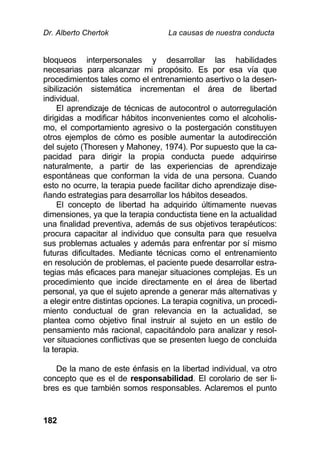 Dr. Alberto Chertok La causas de nuestra conducta
182
bloqueos interpersonales y desarrollar las habilidades
necesarias para alcanzar mi propósito. Es por esa vía que
procedimientos tales como el entrenamiento asertivo o la desen-
sibilización sistemática incrementan el área de libertad
individual.
El aprendizaje de técnicas de autocontrol o autorregulación
dirigidas a modificar hábitos inconvenientes como el alcoholis-
mo, el comportamiento agresivo o la postergación constituyen
otros ejemplos de cómo es posible aumentar la autodirección
del sujeto (Thoresen y Mahoney, 1974). Por supuesto que la ca-
pacidad para dirigir la propia conducta puede adquirirse
naturalmente, a partir de las experiencias de aprendizaje
espontáneas que conforman la vida de una persona. Cuando
esto no ocurre, la terapia puede facilitar dicho aprendizaje dise-
ñando estrategias para desarrollar los hábitos deseados.
El concepto de libertad ha adquirido últimamente nuevas
dimensiones, ya que la terapia conductista tiene en la actualidad
una finalidad preventiva, además de sus objetivos terapéuticos:
procura capacitar al individuo que consulta para que resuelva
sus problemas actuales y además para enfrentar por sí mismo
futuras dificultades. Mediante técnicas como el entrenamiento
en resolución de problemas, el paciente puede desarrollar estra-
tegias más eficaces para manejar situaciones complejas. Es un
procedimiento que incide directamente en el área de libertad
personal, ya que el sujeto aprende a generar más alternativas y
a elegir entre distintas opciones. La terapia cognitiva, un procedi-
miento conductual de gran relevancia en la actualidad, se
plantea como objetivo final instruir al sujeto en un estilo de
pensamiento más racional, capacitándolo para analizar y resol-
ver situaciones conflictivas que se presenten luego de concluida
la terapia.
De la mano de este énfasis en la libertad individual, va otro
concepto que es el de responsabilidad. El corolario de ser li-
bres es que también somos responsables. Aclaremos el punto
 