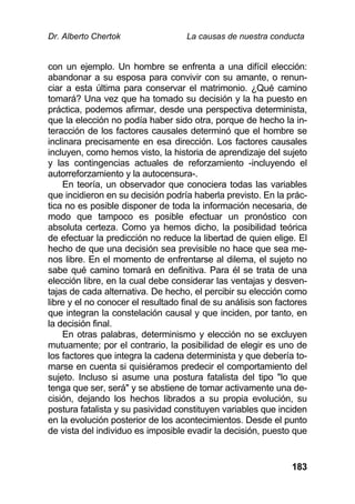 Dr. Alberto Chertok La causas de nuestra conducta
183
con un ejemplo. Un hombre se enfrenta a una difícil elección:
abandonar a su esposa para convivir con su amante, o renun-
ciar a esta última para conservar el matrimonio. ¿Qué camino
tomará? Una vez que ha tomado su decisión y la ha puesto en
práctica, podemos afirmar, desde una perspectiva determinista,
que la elección no podía haber sido otra, porque de hecho la in-
teracción de los factores causales determinó que el hombre se
inclinara precisamente en esa dirección. Los factores causales
incluyen, como hemos visto, la historia de aprendizaje del sujeto
y las contingencias actuales de reforzamiento -incluyendo el
autorreforzamiento y la autocensura-.
En teoría, un observador que conociera todas las variables
que incidieron en su decisión podría haberla previsto. En la prác-
tica no es posible disponer de toda la información necesaria, de
modo que tampoco es posible efectuar un pronóstico con
absoluta certeza. Como ya hemos dicho, la posibilidad teórica
de efectuar la predicción no reduce la libertad de quien elige. El
hecho de que una decisión sea previsible no hace que sea me-
nos libre. En el momento de enfrentarse al dilema, el sujeto no
sabe qué camino tomará en definitiva. Para él se trata de una
elección libre, en la cual debe considerar las ventajas y desven-
tajas de cada alternativa. De hecho, el percibir su elección como
libre y el no conocer el resultado final de su análisis son factores
que integran la constelación causal y que inciden, por tanto, en
la decisión final.
En otras palabras, determinismo y elección no se excluyen
mutuamente; por el contrario, la posibilidad de elegir es uno de
los factores que integra la cadena determinista y que debería to-
marse en cuenta si quisiéramos predecir el comportamiento del
sujeto. Incluso si asume una postura fatalista del tipo "lo que
tenga que ser, será" y se abstiene de tomar activamente una de-
cisión, dejando los hechos librados a su propia evolución, su
postura fatalista y su pasividad constituyen variables que inciden
en la evolución posterior de los acontecimientos. Desde el punto
de vista del individuo es imposible evadir la decisión, puesto que
 
