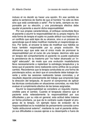 Dr. Alberto Chertok La causas de nuestra conducta
184
incluso el no decidir es hacer una opción. En ese sentido se
aplica la sentencia de Sartre de que el hombre "no sólo es libre
sino que está condenado a serlo". Por lo tanto, siempre es res-
ponsable por su elección, y una psicoterapia efectiva debe
ayudar al paciente a asumir dicha responsabilidad.
Por sus propias características, el enfoque conductista lleva
al paciente a asumir la responsabilidad de su propia mejoría. En
esta forma de terapia el sujeto no puede atribuir sus trastornos a
un conflicto que está lejos de su alcance, sino a un proceso de
aprendizaje que él debe modificar mediante un reaprendizaje ac-
tivo. Por tanto, al encarar la tarea de modificar sus hábitos se
hace también responsable por su propia evolución. No
afirmamos aquí que este sea el único modo de promover la
responsabilidad por el curso de una terapia; decimos sólo que
en terapia del comportamiento el paciente no puede explicarse
la persistencia de su trastorno por "no haber alcanzado un 'in-
sight' adecuado", de modo que una evolución insatisfactoria
lleva necesariamente a replantear la estrategia terapéutica y la
tarea que el paciente viene realizando como artífice de su propio
cambio. Recordemos que la terapia conductista es una forma de
psicoterapia activa, es decir que el consultante debe trabajar du-
rante y entre las sesiones realizando tareas concretas, y el
resultado depende precisamente del trabajo que emprenda bajo
la dirección del terapeuta. Al asumir el compromiso de aplicar
las técnicas conductuales en situaciones concretas, es más fácil
evaluar el cumplimiento efectivo de las tareas asignadas.
Asumir la responsabilidad se considera un requisito impres-
cindible para el cambio. Cuando el terapeuta observa que el
paciente evita reiteradamente la responsabilidad por sus
dificultades y por su vida en general, esta actitud debe tratarse
en forma prioritaria, ya que de lo contrario suele impedir el pro-
greso de la terapia. Un ejemplo típico de evitación de la
responsabilidad es la modalidad de pensamiento conocida como
"estilo atribucional externo", mediante la cual el paciente atribu-
ye sus dificultades a causas ajenas a su desempeño o fuera de
 