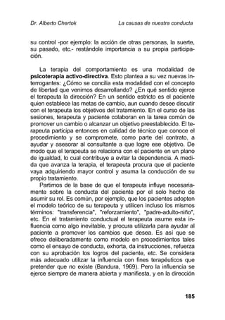 Dr. Alberto Chertok La causas de nuestra conducta
185
su control -por ejemplo: la acción de otras personas, la suerte,
su pasado, etc.- restándole importancia a su propia participa-
ción.
La terapia del comportamiento es una modalidad de
psicoterapia activo-directiva. Esto plantea a su vez nuevas in-
terrogantes: ¿Cómo se concilia esta modalidad con el concepto
de libertad que venimos desarrollando? ¿En qué sentido ejerce
el terapeuta la dirección? En un sentido estricto es el paciente
quien establece las metas de cambio, aun cuando desee discutir
con el terapeuta los objetivos del tratamiento. En el curso de las
sesiones, terapeuta y paciente colaboran en la tarea común de
promover un cambio o alcanzar un objetivo preestablecido. El te-
rapeuta participa entonces en calidad de técnico que conoce el
procedimiento y se compromete, como parte del contrato, a
ayudar y asesorar al consultante a que logre ese objetivo. De
modo que el terapeuta se relaciona con el paciente en un plano
de igualdad, lo cual contribuye a evitar la dependencia. A medi-
da que avanza la terapia, el terapeuta procura que el paciente
vaya adquiriendo mayor control y asuma la conducción de su
propio tratamiento.
Partimos de la base de que el terapeuta influye necesaria-
mente sobre la conducta del paciente por el solo hecho de
asumir su rol. Es común, por ejemplo, que los pacientes adopten
el modelo teórico de su terapeuta y utilicen incluso los mismos
términos: "transferencia", "reforzamiento", "padre-adulto-niño",
etc. En el tratamiento conductual el terapeuta asume esta in-
fluencia como algo inevitable, y procura utilizarla para ayudar al
paciente a promover los cambios que desea. Es así que se
ofrece deliberadamente como modelo en procedimientos tales
como el ensayo de conducta, exhorta, da instrucciones, refuerza
con su aprobación los logros del paciente, etc. Se considera
más adecuado utilizar la influencia con fines terapéuticos que
pretender que no existe (Bandura, 1969). Pero la influencia se
ejerce siempre de manera abierta y manifiesta, y en la dirección
 