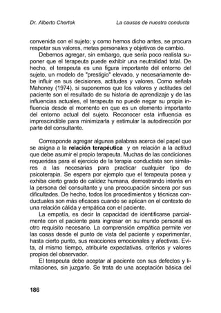 Dr. Alberto Chertok La causas de nuestra conducta
186
convenida con el sujeto; y como hemos dicho antes, se procura
respetar sus valores, metas personales y objetivos de cambio.
Debemos agregar, sin embargo, que sería poco realista su-
poner que el terapeuta puede exhibir una neutralidad total. De
hecho, el terapeuta es una figura importante del entorno del
sujeto, un modelo de "prestigio" elevado, y necesariamente de-
be influir en sus decisiones, actitudes y valores. Como señala
Mahoney (1974), si suponemos que los valores y actitudes del
paciente son el resultado de su historia de aprendizaje y de las
influencias actuales, el terapeuta no puede negar su propia in-
fluencia desde el momento en que es un elemento importante
del entorno actual del sujeto. Reconocer esta influencia es
imprescindible para minimizarla y estimular la autodirección por
parte del consultante.
Corresponde agregar algunas palabras acerca del papel que
se asigna a la relación terapéutica y en relación a la actitud
que debe asumir el propio terapeuta. Muchas de las condiciones
requeridas para el ejercicio de la terapia conductista son simila-
res a las necesarias para practicar cualquier tipo de
psicoterapia. Se espera por ejemplo que el terapeuta posea y
exhiba cierto grado de calidez humana, demostrando interés en
la persona del consultante y una preocupación sincera por sus
dificultades. De hecho, todos los procedimientos y técnicas con-
ductuales son más eficaces cuando se aplican en el contexto de
una relación cálida y empática con el paciente.
La empatía, es decir la capacidad de identificarse parcial-
mente con el paciente para ingresar en su mundo personal es
otro requisito necesario. La comprensión empática permite ver
las cosas desde el punto de vista del paciente y experimentar,
hasta cierto punto, sus reacciones emocionales y afectivas. Evi-
ta, al mismo tiempo, atribuirle expectativas, criterios y valores
propios del observador.
El terapeuta debe aceptar al paciente con sus defectos y li-
mitaciones, sin juzgarlo. Se trata de una aceptación básica del
 