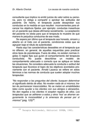 Dr. Alberto Chertok La causas de nuestra conducta
187
consultante que implica no emitir juicios de valor sobre su perso-
na, pero no obliga a compartir o aprobar las actitudes del
paciente. De hecho, el terapeuta puede desaprobar sus
conductas en la medida en que resulten inconvenientes para al-
canzar los objetivos fijados -por ejemplo: conductas inasertivas
en un paciente que desea afirmarse socialmente-. La aceptación
del paciente no obsta para que el terapeuta le muestre de qué
manera le perjudica conducirse de ese modo.
Se espera por último que el terapeuta sea honesto, sincero y
abierto en el trato con el paciente, condiciones estas que se
agrupan bajo el rótulo de autenticidad.
Hasta aquí las características deseables en el terapeuta que
no difieren, en general, de aquellas requeridas para practicar
otros tipos de psicoterapia. Fuera de ellas, no existen normas rí-
gidas ni reglas fijas que guíen el comportamiento del terapeuta
conductista. No puede describirse un modelo de
comportamiento adecuado o correcto que se aplique en todas
las situaciones. Se considera adecuada la conducta o actitud del
terapeuta que favorece el logro de los objetivos acordados pre-
viamente con el paciente. Arnold Lazarus se refiere en estos
términos a las normas de conducta que suelen adoptar muchos
terapeutas:
"No respondan a las preguntas del cliente; busquen determinar
el significado detrás de ellas. No revelen nada de sí mismos; tra-
ten de permanecer inescrutables. No se metan en amabilidades
tales como ayudar a los clientes con sus abrigos o abrazarlos.
No den regalos a los clientes ni acepten regalos de ellos. Los
terapeutas que se adhieren a estos y otros 'nos' se ahorran se-
guramente la incomodidad y la amenaza de pensar por sí
mismos" (pág. 125)29
.
29
Terapia Multimodal, Editorial IPPEM, 1983.
 