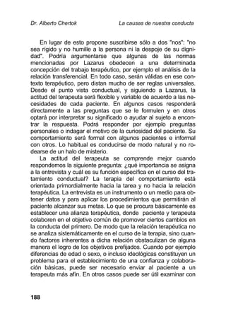 Dr. Alberto Chertok La causas de nuestra conducta
188
En lugar de esto propone suscribirse sólo a dos "nos": "no
sea rígido y no humille a la persona ni la despoje de su digni-
dad". Podría argumentarse que algunas de las normas
mencionadas por Lazarus obedecen a una determinada
concepción del trabajo terapéutico, por ejemplo el análisis de la
relación transferencial. En todo caso, serán válidas en ese con-
texto terapéutico, pero distan mucho de ser reglas universales.
Desde el punto vista conductual, y siguiendo a Lazarus, la
actitud del terapeuta será flexible y variable de acuerdo a las ne-
cesidades de cada paciente. En algunos casos responderá
directamente a las preguntas que se le formulen y en otros
optará por interpretar su significado o ayudar al sujeto a encon-
trar la respuesta. Podrá responder por ejemplo preguntas
personales o indagar el motivo de la curiosidad del paciente. Su
comportamiento será formal con algunos pacientes e informal
con otros. Lo habitual es conducirse de modo natural y no ro-
dearse de un halo de misterio.
La actitud del terapeuta se comprende mejor cuando
respondemos la siguiente pregunta: ¿qué importancia se asigna
a la entrevista y cuál es su función específica en el curso del tra-
tamiento conductual? La terapia del comportamiento está
orientada primordialmente hacia la tarea y no hacia la relación
terapéutica. La entrevista es un instrumento o un medio para ob-
tener datos y para aplicar los procedimientos que permitirán al
paciente alcanzar sus metas. Lo que se procura básicamente es
establecer una alianza terapéutica, donde paciente y terapeuta
colaboren en el objetivo común de promover ciertos cambios en
la conducta del primero. De modo que la relación terapéutica no
se analiza sistemáticamente en el curso de la terapia, sino cuan-
do factores inherentes a dicha relación obstaculizan de alguna
manera el logro de los objetivos prefijados. Cuando por ejemplo
diferencias de edad o sexo, o incluso ideológicas constituyen un
problema para el establecimiento de una confianza y colabora-
ción básicas, puede ser necesario enviar al paciente a un
terapeuta más afín. En otros casos puede ser útil examinar con
 