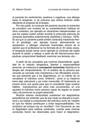 Dr. Alberto Chertok La causas de nuestra conducta
189
el paciente los sentimientos -positivos o negativos- que alberga
hacia el terapeuta, si se presume que dichos factores están
afectando el progreso de la terapia.
Por otra parte, la conducta del paciente durante la entrevista
se considera una muestra de su comportamiento habitual en
otros contextos, por ejemplo en situaciones interpersonales, ya
que los sujetos suelen exhibir durante la entrevista patrones de
conducta aprendidos anteriormente (Goldfried y Davison, 1976).
Es así que un paciente puede exhibir conductas inasertivas fren-
te al psicólogo -por ejemplo buscar afanosamente su
aprobación- o albergar creencias irracionales acerca de la
opinión que el profesional se ha formado de él. En estos casos,
el terapeuta puede tomar como ejemplo la conducta del sujeto
durante la sesión y realizar a partir de allí intervenciones tera-
péuticas -proporcionar feedback, examinar sus temores, etc.-.
A partir de los conceptos que venimos desarrollando -igual-
dad en la relación terapéutica, libertad y responsabilidad
personal- se evidencia la concepción humanista implícita en la
terapia del comportamiento. En el análisis de la persona que
consulta se concede más importancia a las dificultades concre-
tas que presenta que a los diagnósticos, en un intento de no
considerar al individuo como "enfermo", como si su trastorno
fuera algo estructural y por ende inamovible. El tratamiento se
encara como una ayuda para que el consultante logre sustituir
hábitos improductivos por otros más convenientes, en una
apuesta al individuo como persona capaz de regular su propia
vida y de promover su propio desarrollo.
Muchos autores conductistas cuestionan los diagnósticos
psiquiátricos por entender que de ese modo se etiqueta a la per-
sona y se impide la comprensión del individuo como tal. Insisten
en que los rótulos contribuyen a evitar responsabilidades: "me
conduzco así porque soy un neurótico". Con frecuencia se usa
el diagnóstico para explicar conductas, cuando esas mismas
conductas fueron las observadas para hacer el diagnóstico:
 