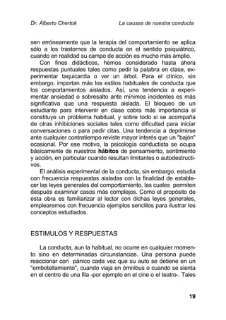 Dr. Alberto Chertok La causas de nuestra conducta
19
sen erróneamente que la terapia del comportamiento se aplica
sólo a los trastornos de conducta en el sentido psiquiátrico,
cuando en realidad su campo de acción es mucho más amplio.
Con fines didácticos, hemos considerado hasta ahora
respuestas puntuales tales como pedir la palabra en clase, ex-
perimentar taquicardia o ver un árbol. Para el clínico, sin
embargo, importan más los estilos habituales de conducta que
los comportamientos aislados. Así, una tendencia a experi-
mentar ansiedad o sobresalto ante mínimos incidentes es más
significativa que una respuesta aislada. El bloqueo de un
estudiante para intervenir en clase cobra más importancia si
constituye un problema habitual, y sobre todo si se acompaña
de otras inhibiciones sociales tales como dificultad para iniciar
conversaciones o para pedir citas. Una tendencia a deprimirse
ante cualquier contratiempo reviste mayor interés que un "bajón"
ocasional. Por ese motivo, la psicología conductista se ocupa
básicamente de nuestros hábitos de pensamiento, sentimiento
y acción, en particular cuando resultan limitantes o autodestructi-
vos.
El análisis experimental de la conducta, sin embargo, estudia
con frecuencia respuestas aisladas con la finalidad de estable-
cer las leyes generales del comportamiento, las cuales permiten
después examinar casos más complejos. Como el propósito de
esta obra es familiarizar al lector con dichas leyes generales,
emplearemos con frecuencia ejemplos sencillos para ilustrar los
conceptos estudiados.
ESTIMULOS Y RESPUESTAS
La conducta, aun la habitual, no ocurre en cualquier momen-
to sino en determinadas circunstancias. Una persona puede
reaccionar con pánico cada vez que su auto se detiene en un
"embotellamiento", cuando viaja en ómnibus o cuando se sienta
en el centro de una fila -por ejemplo en el cine o el teatro-. Tales
 