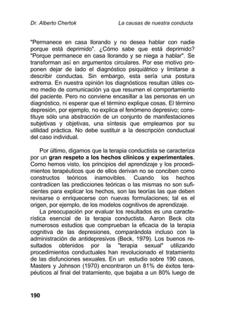 Dr. Alberto Chertok La causas de nuestra conducta
190
"Permanece en casa llorando y no desea hablar con nadie
porque está deprimido". ¿Cómo sabe que está deprimido?
"Porque permanece en casa llorando y se niega a hablar". Se
transforman así en argumentos circulares. Por ese motivo pro-
ponen dejar de lado el diagnóstico psiquiátrico y limitarse a
describir conductas. Sin embargo, esta sería una postura
extrema. En nuestra opinión los diagnósticos resultan útiles co-
mo medio de comunicación ya que resumen el comportamiento
del paciente. Pero no conviene encasillar a las personas en un
diagnóstico, ni esperar que el término explique cosas. El término
depresión, por ejemplo, no explica el fenómeno depresivo; cons-
tituye sólo una abstracción de un conjunto de manifestaciones
subjetivas y objetivas, una síntesis que empleamos por su
utilidad práctica. No debe sustituir a la descripción conductual
del caso individual.
Por último, digamos que la terapia conductista se caracteriza
por un gran respeto a los hechos clínicos y experimentales.
Como hemos visto, los principios del aprendizaje y los procedi-
mientos terapéuticos que de ellos derivan no se conciben como
constructos teóricos inamovibles. Cuando los hechos
contradicen las predicciones teóricas o las mismas no son sufi-
cientes para explicar los hechos, son las teorías las que deben
revisarse o enriquecerse con nuevas formulaciones; tal es el
origen, por ejemplo, de los modelos cognitivos de aprendizaje.
La preocupación por evaluar los resultados es una caracte-
rística esencial de la terapia conductista. Aaron Beck cita
numerosos estudios que comprueban la eficacia de la terapia
cognitiva de las depresiones, comparándola incluso con la
administración de antidepresivos (Beck, 1979). Los buenos re-
sultados obtenidos por la "terapia sexual" utilizando
procedimientos conductuales han revolucionado el tratamiento
de las disfunciones sexuales. En un estudio sobre 190 casos,
Masters y Johnson (1970) encontraron un 81% de éxitos tera-
péuticos al final del tratamiento, que bajaba a un 80% luego de
 