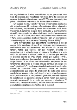 Dr. Alberto Chertok La causas de nuestra conducta
191
un seguimiento de 5 años, lo cual habla de un porcentaje muy
bajo de recaídas. Los resultados van de un 59% de éxitos en el
caso de la impotencia primaria, a un 97,3% para la eyaculación
precoz -resultados tomados a los 5 años del tratamiento-.
En nuestro medio, Trenchi y Silvera revisaron los resultados
del tratamiento en 77 pacientes afectados por fobias, disfuncio-
nes sexuales, depresiones y déficit de asertividad entre otros
trastornos. Empleando terapia de la conducta -y eventualmente
otras técnicas adaptadas a la metodología conductual- encontra-
ron un 72% de buenos resultados -29% con un 75% de cambios
y 42% con desaparición total del trastorno-, con un promedio de
24 sesiones para cada paciente (Trenchi y Silvera, 1979)30
.
Sería muy saludable que este criterio se extendiera a todo el
campo de la psicología clínica. Si los pacientes mejoran con pro-
cedimientos que supuestamente "no atacan las causas de
fondo", habrá que explicar por qué mejoran. Cuando se
pronostica que el tratamiento de un trastorno dará lugar a la apa-
rición de "síntomas sustitutos" y ello no ocurre -ver por ejemplo
el extenso estudio de Paul (1969) citado por Wolpe (1973)-,
habrá que replantear los postulados teóricos que ambientaron
tal pronóstico. Si se afirma que la reducción terapéutica de los
fenómenos obsesivos o fóbicos graves conlleva el peligro de
una "psicotización" y la observación clínica demuestra reiterada-
mente lo contrario, será necesario rever el análisis
psicopatológico que originó tal predicción. El culto a las teorías
puede llevar a poner entre paréntesis los hechos que las contra-
dicen, quitarles valor o simplemente ignorarlos. Pero en esto de
la psicoterapia los pacientes siempre tienen razón, aun cuando
su evolución no esté de acuerdo con nuestras predicciones. Y
una teoría, cualquiera sea ella, deberá modificarse cuando sus
postulados no expliquen los hechos de la realidad.
30
Las cifras fueron redondeadas eliminando los
decimales.
 