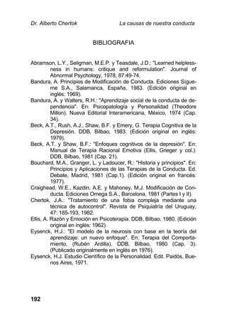 Dr. Alberto Chertok La causas de nuestra conducta
192
BIBLIOGRAFIA
Abramson, L.Y., Seligman, M.E.P. y Teasdale, J.D.: "Learned helpless-
ness in humans: critique and reformulation". Journal of
Abnormal Psychology, 1978, 87:49-74.
Bandura, A. Principios de Modificación de Conducta. Ediciones Sígue-
me S.A., Salamanca, España, 1983. (Edición original en
inglés: 1969).
Bandura, A. y Walters, R.H.: "Aprendizaje social de la conducta de de-
pendencia". En: Psicopatología y Personalidad (Theodore
Millon). Nueva Editorial Interamericana, México, 1974 (Cap.
34).
Beck, A.T., Rush, A.J., Shaw, B.F. y Emery, G. Terapia Cognitiva de la
Depresión. DDB, Bilbao, 1983. (Edición original en inglés:
1979).
Beck, A.T. y Shaw, B.F.: "Enfoques cognitivos de la depresión". En:
Manual de Terapia Racional Emotiva (Ellis, Grieger y col.).
DDB, Bilbao, 1981 (Cap. 21).
Bouchard, M.A., Granger, L. y Ladoucer, R.: "Historia y principios". En:
Principios y Aplicaciones de las Terapias de la Conducta. Ed.
Debate, Madrid, 1981 (Cap.1). (Edición original en francés:
1977).
Craighead, W.E., Kazdin, A.E. y Mahoney, M.J. Modificación de Con-
ducta. Ediciones Omega S.A., Barcelona, 1981 (Partes I y II).
Chertok, J.A.: "Tratamiento de una fobia compleja mediante una
técnica de autocontrol". Revista de Psiquiatría del Uruguay,
47: 185-193, 1982.
Ellis, A. Razón y Emoción en Psicoterapia. DDB, Bilbao, 1980. (Edición
original en inglés: 1962).
Eysenck, H.J.: "El modelo de la neurosis con base en la teoría del
aprendizaje: un nuevo enfoque". En: Terapia del Comporta-
miento, (Rubén Ardilla). DDB, Bilbao, 1980 (Cap. 3).
(Publicado originalmente en inglés en 1976).
Eysenck, H.J. Estudio Científico de la Personalidad. Edit. Paidós, Bue-
nos Aires, 1971.
 
