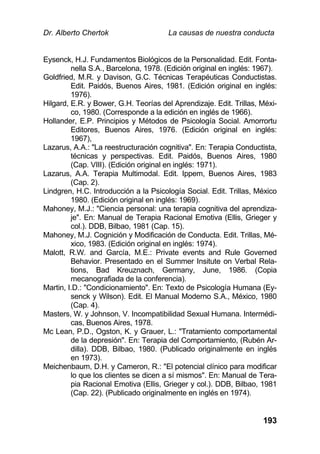 Dr. Alberto Chertok La causas de nuestra conducta
193
Eysenck, H.J. Fundamentos Biológicos de la Personalidad. Edit. Fonta-
nella S.A., Barcelona, 1978. (Edición original en inglés: 1967).
Goldfried, M.R. y Davison, G.C. Técnicas Terapéuticas Conductistas.
Edit. Paidós, Buenos Aires, 1981. (Edición original en inglés:
1976).
Hilgard, E.R. y Bower, G.H. Teorías del Aprendizaje. Edit. Trillas, Méxi-
co, 1980. (Corresponde a la edición en inglés de 1966).
Hollander, E.P. Principios y Métodos de Psicología Social. Amorrortu
Editores, Buenos Aires, 1976. (Edición original en inglés:
1967),
Lazarus, A.A.: "La reestructuración cognitiva". En: Terapia Conductista,
técnicas y perspectivas. Edit. Paidós, Buenos Aires, 1980
(Cap. VIII). (Edición original en inglés: 1971).
Lazarus, A.A. Terapia Multimodal. Edit. Ippem, Buenos Aires, 1983
(Cap. 2).
Lindgren, H.C. Introducción a la Psicología Social. Edit. Trillas, México
1980. (Edición original en inglés: 1969).
Mahoney, M.J.: "Ciencia personal: una terapia cognitiva del aprendiza-
je". En: Manual de Terapia Racional Emotiva (Ellis, Grieger y
col.). DDB, Bilbao, 1981 (Cap. 15).
Mahoney, M.J. Cognición y Modificación de Conducta. Edit. Trillas, Mé-
xico, 1983. (Edición original en inglés: 1974).
Malott, R.W. and García, M.E.: Private events and Rule Governed
Behavior. Presentado en el Summer Insitute on Verbal Rela-
tions, Bad Kreuznach, Germany, June, 1986. (Copia
mecanografiada de la conferencia).
Martin, I.D.: "Condicionamiento". En: Texto de Psicología Humana (Ey-
senck y Wilson). Edit. El Manual Moderno S.A., México, 1980
(Cap. 4).
Masters, W. y Johnson, V. Incompatibilidad Sexual Humana. Intermédi-
cas, Buenos Aires, 1978.
Mc Lean, P.D., Ogston, K. y Grauer, L.: "Tratamiento comportamental
de la depresión". En: Terapia del Comportamiento, (Rubén Ar-
dilla). DDB, Bilbao, 1980. (Publicado originalmente en inglés
en 1973).
Meichenbaum, D.H. y Cameron, R.: "El potencial clínico para modificar
lo que los clientes se dicen a sí mismos". En: Manual de Tera-
pia Racional Emotiva (Ellis, Grieger y col.). DDB, Bilbao, 1981
(Cap. 22). (Publicado originalmente en inglés en 1974).
 