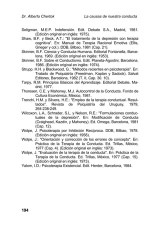 Dr. Alberto Chertok La causas de nuestra conducta
194
Seligman, M.E.P. Indefensión. Edit. Debate S.A., Madrid, 1981.
(Edición original en inglés: 1975).
Shaw, B.F. y Beck, A.T.: "El tratamiento de la depresión con terapia
cognitiva". En: Manual de Terapia Racional Emotiva (Ellis,
Grieger y col.). DDB, Bilbao, 1981 (Cap. 21).
Skinner, B.F. Ciencia y Conducta Humana. Editorial Fontanella, Barce-
lona, 1969. (Edición original en inglés: 1953).
Skinner, B.F. Sobre el Conductismo. Edit. Planeta-Agostini, Barcelona,
1986. (Edición original en inglés: 1974).
Strupp. H.H. y Blackwood, G.: "Métodos recientes en psicoterapia". En:
Tratado de Psiquiatría (Freedman, Kaplan y Sadock). Salvat
Editores, Barcelona, 1982 (T. II, Cap. 30. 10).
Tarpy, R.M. Principios Básicos del Aprendizaje. Editorial Debate, Ma-
drid, 1977.
Thoresen, C.E. y Mahoney, M.J. Autocontrol de la Conducta. Fondo de
Cultura Económica, México, 1981.
Trenchi, H.M. y Silvera, H.E.: "Empleo de la terapia conductual. Resul-
tados". Revista de Psiquiatría del Uruguay, 1979,
264:238-249.
Wilcoxon, L.A., Schrader, S.L. y Nelson, R.E.: "Formulaciones conduc-
tuales de la depresión". En: Modificación de Conducta
(Craighead, Kazdin, y Mahoney). Ed. Omega, Barcelona, 1981
(Cap. 12).
Wolpe, J. Psicoterapia por Inhibición Recíproca. DDB, Bilbao, 1978.
(Edición original en inglés: 1958).
Wolpe, J.: "Orientación y corrección de los errores de concepto". En:
Práctica de la Terapia de la Conducta. Ed. Trillas, México,
1977 (Cap. 4). (Edición original en inglés: 1973).
Wolpe, J. "Evaluación de la terapia de la conducta". En: Práctica de la
Terapia de la Conducta. Ed. Trillas, México, 1977 (Cap. 15).
(Edición original en inglés: 1973).
Yalom, I.D.: Psicoterapia Existencial. Edit. Herder, Barcelona, 1984.
 