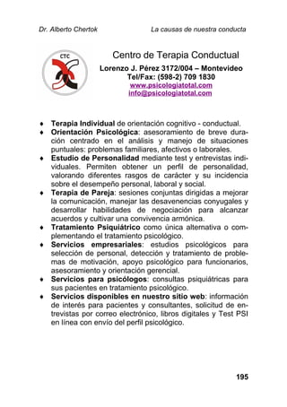Dr. Alberto Chertok La causas de nuestra conducta
195
Centro de Terapia Conductual
Terapia Conductista o Cognitiva
 Terapia Individual de orientación cognitivo - conductual.
 Orientación Psicológica: asesoramiento de breve dura-
ción centrado en el análisis y manejo de situaciones
puntuales: problemas familiares, afectivos o laborales.
 Estudio de Personalidad mediante test y entrevistas indi-
viduales. Permiten obtener un perfil de personalidad,
valorando diferentes rasgos de carácter y su incidencia
sobre el desempeño personal, laboral y social.
 Terapia de Pareja: sesiones conjuntas dirigidas a mejorar
la comunicación, manejar las desavenencias conyugales y
desarrollar habilidades de negociación para alcanzar
acuerdos y cultivar una convivencia armónica.
 Tratamiento Psiquiátrico como única alternativa o com-
plementando el tratamiento psicológico.
 Servicios empresariales: estudios psicológicos para
selección de personal, detección y tratamiento de proble-
mas de motivación, apoyo psicológico para funcionarios,
asesoramiento y orientación gerencial.
 Servicios para psicólogos: consultas psiquiátricas para
sus pacientes en tratamiento psicológico.
 Servicios disponibles en nuestro sitio web: información
de interés para pacientes y consultantes, solicitud de en-
trevistas por correo electrónico, libros digitales y Test PSI
en línea con envío del perfil psicológico.
Lorenzo J. Pérez 3172/004 – Montevideo
Tel/Fax: (598-2) 709 1830
www.psicologiatotal.com
info@psicologiatotal.com
 