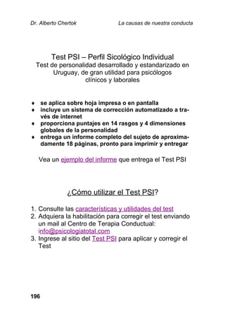 Dr. Alberto Chertok La causas de nuestra conducta
196
Test PSI – Perfil Sicológico Individual
Test de personalidad desarrollado y estandarizado en
Uruguay, de gran utilidad para psicólogos
clínicos y laborales
 se aplica sobre hoja impresa o en pantalla
 incluye un sistema de corrección automatizado a tra-
vés de internet
 proporciona puntajes en 14 rasgos y 4 dimensiones
globales de la personalidad
 entrega un informe completo del sujeto de aproxima-
damente 18 páginas, pronto para imprimir y entregar
Vea un ejemplo del informe que entrega el Test PSI
¿Cómo utilizar el Test PSI?
1. Consulte las características y utilidades del test
2. Adquiera la habilitación para corregir el test enviando
un mail al Centro de Terapia Conductual:
info@psicologiatotal.com
3. Ingrese al sitio del Test PSI para aplicar y corregir el
Test
 