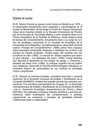 Dr. Alberto Chertok La causas de nuestra conducta
197
Sobre el autor
El Dr. Alberto Chertok se graduó como Doctor en Medicina en 1979, y
se desempeña actualmente como psiquiatra y psicoterapeuta en la
ciudad de Montevideo, donde dirige el Centro de Terapia Conductual.
Actuó como docente invitado en la Escuela Universitaria de Psicolo-
gía, en la Escuela de Tecnología Médica y como asistente titular en la
Clínica Psiquiátrica de la Facultad de Medicina, donde dirigió el área
de terapia del comportamiento. Actualmente tiene a su cargo los cur-
sos de psicología conductual en la Facultad de Psicología de la
Universidad de la República. Complementando su vasta labor docente
publicó «Terapia del Comportamiento» (1988), primer libro uruguayo
sobre psicología conductista, reimpreso y reeditado con el título «Las
Causas de nuestra conducta». Publicó luego «60 mentiras que nos
complican la vida» (1992), un manual de terapia cognitiva que alcan-
zó gran difusión, «La estrategia del amor» (1995), novela didáctica
que describe el desarrollo de una terapia de pareja, y «Pasiones y
pecados del diario vivir» (1996), un enfoque cognitivo de los proble-
mas cotidianos. Desarrolló el Test PSI (Perfil Sicológico Individual), un
inventario objetivo de personalidad de uso habitual en psicología
clínica y empresarial.
El Dr. Chertok es miembro fundador, presidente honorífico y docente
supervisor de la Sociedad Uruguaya de Análisis y Modificación de la
Conducta (SUAMOC), entidad que presidió durante dos períodos con-
secutivos. Fue asimismo representante en Uruguay de la Asociación
Latinoamericana de Análisis y Modificación de la Conducta (ALAMOC)
y de la Asociación Psicológica Iberoamericana de Clínica y Salud
(APICSA). Ha publicado numerosos trabajos científicos y artículos pe-
riodísticos sobre modificación del comportamiento, y participa
regularmente en congresos y jornadas de psicología dictando
conferencias sobre su especialidad.
 
