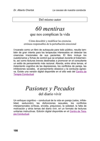 Dr. Alberto Chertok La causas de nuestra conducta
198
Del mismo autor
60 mentiras
que nos complican la vida
Cómo descubrir y modificar las creencias
erróneas responsables de la perturbación emocional
Encarado como un libro de autoayuda para todo público, resulta tam-
bién de gran interés para los terapeutas interesados en detectar las
creencias irracionales de sus pacientes. El libro incluye los
cuestionarios y fichas de control que se emplean durante el tratamien-
to, así como lecturas breves destinadas a promover en el consultante
un estilo de pensamiento más racional. Aborda, entre otros temas, el
tratamiento cognitivo de las depresiones, los conflictos de pareja, las
inhibiciones sociales, el pensamiento obsesivo y la conducta agresi-
va. Existe una versión digital disponible en el sitio web del Centro de
Terapia Conductual
Pasiones y Pecados
del diario vivir
Un enfoque cognitivo – conductual de la vida en pareja (celos, infide-
lidad, seducción), las disfunciones sexuales, los conflictos
interpersonales (críticas, envidia, prejuicios), la soledad, la falta de
motivación y otros temas del diario vivir, en un formato de lecturas
unitarias instructivas. Edición digital disponible en el Centro de Tera-
pia Conductual.
 