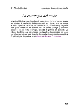 Dr. Alberto Chertok La causas de nuestra conducta
199
La estrategia del amor
Novela didáctica que describe el tratamiento de una pareja sesión
por sesión. A través del diálogo entre el psiquiatra y sus pacientes,
el lector aprende técnicas de comunicación, motivación y negocia-
ción para estimular el cambio en su propia pareja y alcanzar
acuerdos en su vida conyugal. Dirigido al público en general. De
interés también para psicólogos y psiquiatras interesados en cono-
cer el desarrollo de una terapia de pareja de orientación cognitiva.
Edición digital disponible en el Centro de Terapia Conductual.
 
