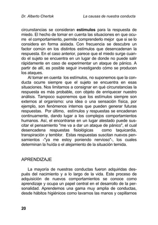 Dr. Alberto Chertok La causas de nuestra conducta
20
circunstancias se consideran estímulos para la respuesta de
miedo. El hecho de tomar en cuenta las situaciones en que ocu-
rre el comportamiento, permite comprenderlo mejor que si se lo
considera en forma aislada. Con frecuencia se descubre un
factor común en los distintos estímulos que desencadenan la
respuesta. En el caso anterior, parece que el miedo surge cuan-
do el sujeto se encuentra en un lugar de donde no puede salir
rápidamente en caso de experimentar un ataque de pánico. A
partir de allí, es posible seguir investigando cómo se producen
los ataques.
Al tomar en cuenta los estímulos, no suponemos que la con-
ducta ocurre siempre que el sujeto se encuentra en esas
situaciones. Nos limitamos a consignar en qué circunstancias la
respuesta es más probable, con objeto de enriquecer nuestro
análisis. Tampoco suponemos que los estímulos siempre son
externos al organismo: una idea o una sensación física, por
ejemplo, son fenómenos internos que pueden generar futuras
respuestas. Por último, estímulos y respuestas se encadenan
continuamente, dando lugar a los complejos comportamientos
humanos. Así, el encontrarse en un lugar atestado puede sus-
citar el pensamiento "me va a dar un ataque de pánico", el cual
desencadena respuestas fisiológicas como taquicardia,
transpiración y temblor. Estas respuestas suscitan nuevos pen-
samientos -"ya me estoy poniendo nervioso"-, los cuales
determinan la huída o el alejamiento de la situación temida.
APRENDIZAJE
La mayoría de nuestras conductas fueron adquiridas des-
pués del nacimiento y a lo largo de la vida. Este proceso de
adquisición de nuevos comportamientos se conoce como
aprendizaje y ocupa un papel central en el desarrollo de la per-
sonalidad. Aprendemos una gama muy amplia de conductas,
desde hábitos higiénicos como lavarnos las manos y cepillarnos
 