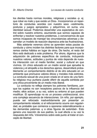 Dr. Alberto Chertok La causas de nuestra conducta
21
los dientes hasta normas morales, religiosas y sociales -p. ej.
que robar es malo y que existe un Dios-. Incorporamos un reper-
torio de conductas acordes con nuestro sexo -vestimenta,
posturas y juegos apropiados- y adquirimos, en suma, una
identidad sexual. Podemos desarrollar una expectativa de con-
trol sobre nuestro entorno, asumiendo que somos capaces de
enfrentar y resolver nuestros problemas, o convencernos de que
somos incapaces de manejar las circunstancias adversas y de-
sarrollar un modelo de reacción depresiva ante las frustraciones.
Más adelante veremos cómo se aprenden estas pautas de
conducta y cómo inciden los distintos factores para que incorpo-
remos ciertos hábitos en lugar de otros. De hecho, el resto del
libro está dedicado a este problema. Por ahora, digamos que la
adquisición de patrones específicos de conducta, incluyendo
nuestros valores, actitudes y puntos de vista depende de nues-
tra interacción con el medio familiar, social y cultural en que
vivimos. Un chico educado en un medio social que aprueba la
violencia y el atropello a los derechos ajenos, desarrollará proba-
blemente un comportamiento distinto al de otro educado en un
ambiente que promueve valores éticos y morales más estrictos.
La conducta sexual de una joven criada en el seno de una fami-
lia religiosa muy puritana puede diferir de aquella exhibida por
una chica proveniente de un medio más liberal.
La conducta no refleja siempre los patrones familiares, por-
que los sujetos no son receptores pasivos de la influencia del
medio; ellos actúan, a su vez, sobre su entorno al que pueden
modificar. El aprendizaje no es un proceso unidireccional, sino
una compleja secuencia de interacciones. Un niño, por ejemplo,
puede ser reforzado inadvertidamente por presentar un
comportamiento rebelde; si el reforzamiento ocurre con regulari-
dad, es probable que comience a oponerse sistemáticamente a
las demandas paternas -y a otras figuras de autoridad-. Esto
genera una reacción de sus padres, la cual afecta a su vez la
respuesta del niño. Volveremos sobre este punto al tratar el con-
cepto de libertad.
 