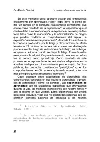 Dr. Alberto Chertok La causas de nuestra conducta
22
En este momento sería oportuno aclarar qué entendemos
exactamente por aprendizaje. Roger Tarpy (1975) lo define co-
mo "un cambio en la conducta relativamente permanente, que
ocurre como resultado de la experiencia"2
. Al especificar que el
cambio debe estar motivado por la experiencia, se excluyen fac-
tores tales como la maduración y la administración de drogas
que pueden modificar el comportamiento del sujeto. La
expresión "relativamente permanente", descarta los cambios en
la conducta producidos por la fatiga y otros factores de efecto
transitorio. El número de errores que comete una dactilógrafa
puede aumentar luego de varias horas de trabajo; sin embargo,
recupera su eficacia cuando se disipa la fatiga. Fuera de estas
excepciones, la adquisición y mantenimiento de nuevas conduc-
tas se conoce como aprendizaje. Como resultado de este
proceso se incorporan tanto las respuestas adaptativas como
aquellas inadaptadas o inconvenientes para el sujeto. En otras
palabras, las conductas consideradas "patológicas" -p. ej. los
comportamientos neuróticos- se adquieren de acuerdo a los mis-
mos principios que las respuestas "normales"3
.
Cabe distinguir entre experiencias de aprendizaje (las
circunstancias concretas en que ocurre el aprendizaje) y proce-
sos de aprendizaje ("cómo" se aprende). Las experiencias de
aprendizaje son las situaciones específicas que atravesamos
durante la vida, las múltiples interacciones con nuestra familia y
con el entorno en que vivimos. Estas experiencias son únicas
para cada individuo, y por eso no existen dos personas que de-
sarrollen idénticos patrones de conducta o los mismos
2
Principios Básicos del Aprendizaje, Edit.
Debate, 1977.
3
Esto no excluye, por supuesto, la incidencia
patogénica de factores orgánicos que será considerada
más adelante.
 