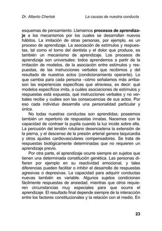 Dr. Alberto Chertok La causas de nuestra conducta
23
esquemas de pensamiento. Llamamos procesos de aprendiza-
je a los mecanismos por los cuales se desarrollan nuevos
hábitos. La imitación de otras personas, por ejemplo, es un
proceso de aprendizaje. La asociación de estímulos y respues-
tas, tal como el torno del dentista y el dolor que produce, es
también un mecanismo de aprendizaje. Los procesos de
aprendizaje son universales: todos aprendemos a partir de la
imitación de modelos, de la asociación entre estímulos y res-
puestas, de las instrucciones verbales que recibimos y del
resultado de nuestros actos (condicionamiento operante). Lo
que cambia para cada persona –cómo señalamos más arriba-
son las experiencias específicas que atraviesa, es decir: qué
modelos específicos imita, a cuáles asociaciones de estímulos y
respuestas está expuesta, qué instrucciones verbales y no ver-
bales recibe y cuáles son las consecuencias de sus actos. Por
eso cada individuo desarrolla una personalidad particular y
única.
No todas nuestras conductas son aprendidas; poseemos
también un repertorio de respuestas innatas. Nacemos con la
capacidad de contraer la pupila cuando la luz incide sobre ella.
La percusión del tendón rotuliano desencadena la extensión de
la pierna, y el descenso de la presión arterial genera taquicardia
y otros ajustes cardiovasculares compensadores. Se trata de
respuestas biológicamente determinadas que no requieren un
aprendizaje previo.
Por otra parte, el aprendizaje ocurre siempre en sujetos que
tienen una determinada constitución genética. Las personas di-
fieren por ejemplo en su reactividad emocional, y tales
diferencias pueden facilitar o inhibir el desarrollo de respuestas
agresivas o depresivas. La capacidad para adquirir conductas
nuevas también es variable. Algunos sujetos condicionan
fácilmente respuestas de ansiedad, mientras que otros requie-
ren circunstancias muy especiales para que ocurra el
aprendizaje. El resultado final depende siempre de la interacción
entre los factores constitucionales y la relación con el medio. En
 