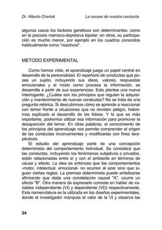 Dr. Alberto Chertok La causas de nuestra conducta
24
algunos casos los factores genéticos son determinantes, como
en la psicosis maníaco-depresiva bipolar; en otros, su participa-
ción es mucho menor, por ejemplo en los cuadros conocidos
habitualmente como "reactivos".
METODO EXPERIMENTAL
Como hemos visto, el aprendizaje juega un papel central en
desarrollo de la personalidad. El repertorio de conductas que po-
see un sujeto, incluyendo sus ideas, valores, respuestas
emocionales y el modo como procesa la información, se
desarrolla a partir de sus experiencias. Esto plantea una nueva
interrogante: ¿Cuáles son los principios que regulan la adquisi-
ción y mantenimiento de nuevas conductas? No se trata de una
pregunta retórica. Si descubrimos cómo se aprende a reaccionar
con temor frente a situaciones que no revisten peligro, habre-
mos explicado el desarrollo de las fobias. Y lo que es más
importante, podremos utilizar esa información para promover la
desaparición del temor. En otras palabras, el conocimiento de
los principios del aprendizaje nos permite comprender el origen
de las conductas inconvenientes y modificarlas con fines tera-
péuticos.
El estudio del aprendizaje parte de una concepción
determinista del comportamiento individual. Se considera que
las conductas, incluyendo los fenómenos subjetivos o privados,
están relacionadas entre sí y con el ambiente en términos de
causa y efecto. La idea es entonces que los comportamientos
-motor, intelectual, emocional- no ocurren al azar sino que si-
guen ciertas reglas. La premisa determinista puede sintetizarse
afirmando que dada una constelación causal "A", ocurre un
efecto "B". Otra manera de expresarlo consiste en hablar de va-
riables independiente (VI) y dependiente (VD) respectivamente.
Esta nomenclatura es la utilizada en los diseños experimentales,
donde el investigador manipula el valor de la VI y observa las
 