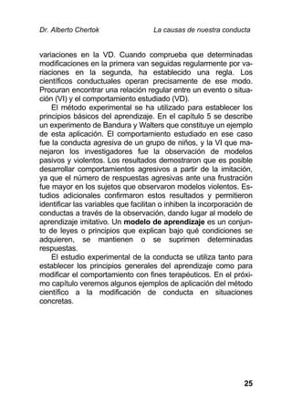 Dr. Alberto Chertok La causas de nuestra conducta
25
variaciones en la VD. Cuando comprueba que determinadas
modificaciones en la primera van seguidas regularmente por va-
riaciones en la segunda, ha establecido una regla. Los
científicos conductuales operan precisamente de ese modo.
Procuran encontrar una relación regular entre un evento o situa-
ción (VI) y el comportamiento estudiado (VD).
El método experimental se ha utilizado para establecer los
principios básicos del aprendizaje. En el capítulo 5 se describe
un experimento de Bandura y Walters que constituye un ejemplo
de esta aplicación. El comportamiento estudiado en ese caso
fue la conducta agresiva de un grupo de niños, y la VI que ma-
nejaron los investigadores fue la observación de modelos
pasivos y violentos. Los resultados demostraron que es posible
desarrollar comportamientos agresivos a partir de la imitación,
ya que el número de respuestas agresivas ante una frustración
fue mayor en los sujetos que observaron modelos violentos. Es-
tudios adicionales confirmaron estos resultados y permitieron
identificar las variables que facilitan o inhiben la incorporación de
conductas a través de la observación, dando lugar al modelo de
aprendizaje imitativo. Un modelo de aprendizaje es un conjun-
to de leyes o principios que explican bajo qué condiciones se
adquieren, se mantienen o se suprimen determinadas
respuestas.
El estudio experimental de la conducta se utiliza tanto para
establecer los principios generales del aprendizaje como para
modificar el comportamiento con fines terapéuticos. En el próxi-
mo capítulo veremos algunos ejemplos de aplicación del método
científico a la modificación de conducta en situaciones
concretas.
 