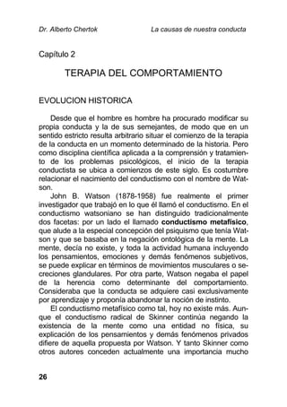 Dr. Alberto Chertok La causas de nuestra conducta
26
Capítulo 2
TERAPIA DEL COMPORTAMIENTO
EVOLUCION HISTORICA
Desde que el hombre es hombre ha procurado modificar su
propia conducta y la de sus semejantes, de modo que en un
sentido estricto resulta arbitrario situar el comienzo de la terapia
de la conducta en un momento determinado de la historia. Pero
como disciplina científica aplicada a la comprensión y tratamien-
to de los problemas psicológicos, el inicio de la terapia
conductista se ubica a comienzos de este siglo. Es costumbre
relacionar el nacimiento del conductismo con el nombre de Wat-
son.
John B. Watson (1878-1958) fue realmente el primer
investigador que trabajó en lo que él llamó el conductismo. En el
conductismo watsoniano se han distinguido tradicionalmente
dos facetas: por un lado el llamado conductismo metafísico,
que alude a la especial concepción del psiquismo que tenía Wat-
son y que se basaba en la negación ontológica de la mente. La
mente, decía no existe, y toda la actividad humana incluyendo
los pensamientos, emociones y demás fenómenos subjetivos,
se puede explicar en términos de movimientos musculares o se-
creciones glandulares. Por otra parte, Watson negaba el papel
de la herencia como determinante del comportamiento.
Consideraba que la conducta se adquiere casi exclusivamente
por aprendizaje y proponía abandonar la noción de instinto.
El conductismo metafísico como tal, hoy no existe más. Aun-
que el conductismo radical de Skinner continúa negando la
existencia de la mente como una entidad no física, su
explicación de los pensamientos y demás fenómenos privados
difiere de aquella propuesta por Watson. Y tanto Skinner como
otros autores conceden actualmente una importancia mucho
 