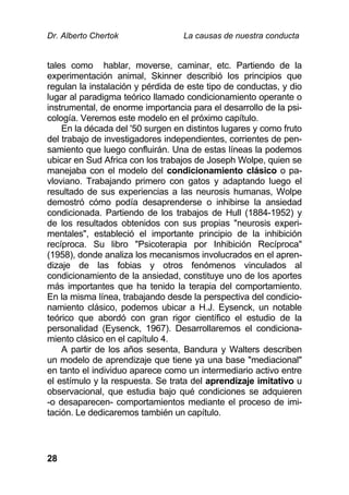 Dr. Alberto Chertok La causas de nuestra conducta
28
tales como hablar, moverse, caminar, etc. Partiendo de la
experimentación animal, Skinner describió los principios que
regulan la instalación y pérdida de este tipo de conductas, y dio
lugar al paradigma teórico llamado condicionamiento operante o
instrumental, de enorme importancia para el desarrollo de la psi-
cología. Veremos este modelo en el próximo capítulo.
En la década del '50 surgen en distintos lugares y como fruto
del trabajo de investigadores independientes, corrientes de pen-
samiento que luego confluirán. Una de estas líneas la podemos
ubicar en Sud Africa con los trabajos de Joseph Wolpe, quien se
manejaba con el modelo del condicionamiento clásico o pa-
vloviano. Trabajando primero con gatos y adaptando luego el
resultado de sus experiencias a las neurosis humanas, Wolpe
demostró cómo podía desaprenderse o inhibirse la ansiedad
condicionada. Partiendo de los trabajos de Hull (1884-1952) y
de los resultados obtenidos con sus propias "neurosis experi-
mentales", estableció el importante principio de la inhibición
recíproca. Su libro "Psicoterapia por Inhibición Recíproca"
(1958), donde analiza los mecanismos involucrados en el apren-
dizaje de las fobias y otros fenómenos vinculados al
condicionamiento de la ansiedad, constituye uno de los aportes
más importantes que ha tenido la terapia del comportamiento.
En la misma línea, trabajando desde la perspectiva del condicio-
namiento clásico, podemos ubicar a H.J. Eysenck, un notable
teórico que abordó con gran rigor científico el estudio de la
personalidad (Eysenck, 1967). Desarrollaremos el condiciona-
miento clásico en el capítulo 4.
A partir de los años sesenta, Bandura y Walters describen
un modelo de aprendizaje que tiene ya una base "mediacional"
en tanto el individuo aparece como un intermediario activo entre
el estímulo y la respuesta. Se trata del aprendizaje imitativo u
observacional, que estudia bajo qué condiciones se adquieren
-o desaparecen- comportamientos mediante el proceso de imi-
tación. Le dedicaremos también un capítulo.
 