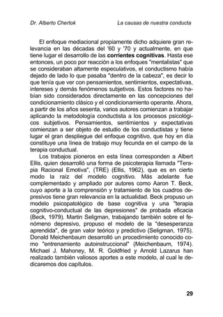 Dr. Alberto Chertok La causas de nuestra conducta
29
El enfoque mediacional propiamente dicho adquiere gran re-
levancia en las décadas del '60 y '70 y actualmente, en que
tiene lugar el desarrollo de las corrientes cognitivas. Hasta ese
entonces, un poco por reacción a los enfoques "mentalistas" que
se consideraban altamente especulativos, el conductismo había
dejado de lado lo que pasaba "dentro de la cabeza", es decir lo
que tenía que ver con pensamientos, sentimientos, expectativas,
intereses y demás fenómenos subjetivos. Estos factores no ha-
bían sido considerados directamente en las concepciones del
condicionamiento clásico y el condicionamiento operante. Ahora,
a partir de los años sesenta, varios autores comienzan a trabajar
aplicando la metodología conductista a los procesos psicológi-
cos subjetivos. Pensamientos, sentimientos y expectativas
comienzan a ser objeto de estudio de los conductistas y tiene
lugar el gran despliegue del enfoque cognitivo, que hoy en día
constituye una línea de trabajo muy fecunda en el campo de la
terapia conductual.
Los trabajos pioneros en esta línea corresponden a Albert
Ellis, quien desarrolló una forma de psicoterapia llamada "Tera-
pia Racional Emotiva", (TRE) (Ellis, 1962), que es en cierto
modo la raíz del modelo cognitivo. Más adelante fue
complementado y ampliado por autores como Aaron T. Beck,
cuyo aporte a la comprensión y tratamiento de los cuadros de-
presivos tiene gran relevancia en la actualidad. Beck propuso un
modelo psicopatológico de base cognitiva y una "terapia
cognitivo-conductual de las depresiones" de probada eficacia
(Beck, 1979). Martin Seligman, trabajando también sobre el fe-
nómeno depresivo, propuso el modelo de la "desesperanza
aprendida", de gran valor teórico y predictivo (Seligman, 1975).
Donald Meichenbaum desarrolló un procedimiento conocido co-
mo "entrenamiento autoinstruccional" (Meichenbaum, 1974).
Michael J. Mahoney, M. R. Goldfried y Arnold Lazarus han
realizado también valiosos aportes a este modelo, al cual le de-
dicaremos dos capítulos.
 