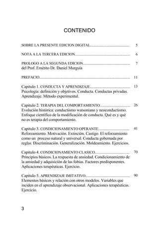 3
CONTENIDO
SOBRE LA PRESENTE EDICION DIGITAL............................................ 5
NOTA A LA TERCERA EDICION.............................................................. 6
PROLOGO A LA SEGUNDA EDICION.....................................................
del Prof. Emérito Dr. Daniel Murguía
7
PREFACIO...................................................................................................... 11
Capitulo 1. CONDUCTA Y APRENDIZAJE............................................. 13
Psicología: definición y objetivos. Conducta. Conductas privadas.
Aprendizaje. Método experimental.
Capitulo 2. TERAPIA DEL COMPORTAMIENTO.................................. 26
Evolución histórica: conductismo watsoniano y neoconductismo.
Enfoque científico de la modificación de conducta. Qué es y qué
no es terapia del comportamiento.
Capitulo 3. CONDICIONAMIENTO OPERANTE................................... 41
Reforzamiento. Motivación. Extinción. Castigo. El reforzamiento
como un proceso natural y universal. Conducta gobernada por
reglas. Discriminación. Generalización. Moldeamiento. Ejercicios.
Capitulo 4. CONDICIONAMIENTO CLASICO....................................... 70
Principios básicos. La respuesta de ansiedad. Condicionamiento de
la ansiedad y adquisición de las fobias. Factores predisponentes.
Aplicaciones terapéuticas. Ejercicio.
Capitulo 5. APRENDIZAJE IMITATIVO.................................................. 90
Elementos básicos y relación con otros modelos. Variables que
inciden en el aprendizaje observacional. Aplicaciones terapéuticas.
Ejercicio.
 