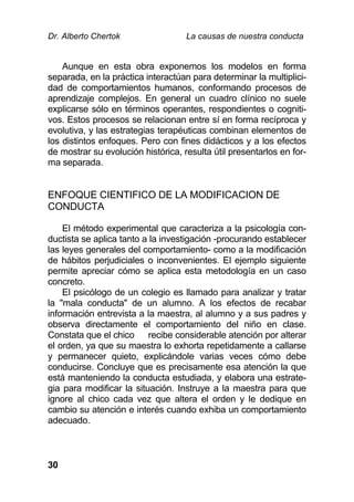 Dr. Alberto Chertok La causas de nuestra conducta
30
Aunque en esta obra exponemos los modelos en forma
separada, en la práctica interactúan para determinar la multiplici-
dad de comportamientos humanos, conformando procesos de
aprendizaje complejos. En general un cuadro clínico no suele
explicarse sólo en términos operantes, respondientes o cogniti-
vos. Estos procesos se relacionan entre sí en forma recíproca y
evolutiva, y las estrategias terapéuticas combinan elementos de
los distintos enfoques. Pero con fines didácticos y a los efectos
de mostrar su evolución histórica, resulta útil presentarlos en for-
ma separada.
ENFOQUE CIENTIFICO DE LA MODIFICACION DE
CONDUCTA
El método experimental que caracteriza a la psicología con-
ductista se aplica tanto a la investigación -procurando establecer
las leyes generales del comportamiento- como a la modificación
de hábitos perjudiciales o inconvenientes. El ejemplo siguiente
permite apreciar cómo se aplica esta metodología en un caso
concreto.
El psicólogo de un colegio es llamado para analizar y tratar
la "mala conducta" de un alumno. A los efectos de recabar
información entrevista a la maestra, al alumno y a sus padres y
observa directamente el comportamiento del niño en clase.
Constata que el chico recibe considerable atención por alterar
el orden, ya que su maestra lo exhorta repetidamente a callarse
y permanecer quieto, explicándole varias veces cómo debe
conducirse. Concluye que es precisamente esa atención la que
está manteniendo la conducta estudiada, y elabora una estrate-
gia para modificar la situación. Instruye a la maestra para que
ignore al chico cada vez que altera el orden y le dedique en
cambio su atención e interés cuando exhiba un comportamiento
adecuado.
 