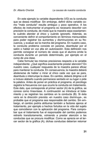 Dr. Alberto Chertok La causas de nuestra conducta
31
En este ejemplo la variable dependiente (VD) es la conducta
que se desea modificar. Sin embargo, definir dicha variable co-
mo "mala conducta" resulta ambiguo y poco operativo. A los
efectos de instrumentar el programa es necesario describir con
precisión la conducta, de modo que la maestra sepa exactamen-
te cuándo atender al chico y cuándo ignorarlo. Además, es
conveniente definir el comportamiento en términos mensurables
para poder registrar los aumentos y disminuciones en su fre-
cuencia, y evaluar así la marcha del programa. En nuestro caso,
la conducta problema consiste en pararse, deambular por el
salón o hablar en voz alta sin autorización. Esta definición nos
permite consignar el número de veces que el alumno emite la
conducta durante un período determinado, por ejemplo en el
curso de una clase.
Cabe formular las mismas precisiones respecto a la variable
independiente: ¿Qué significa exactamente prestar atención? En
nuestro caso, cualquier respuesta de la maestra parece eficaz
para mantener la conducta. En consecuencia, la maestra deberá
abstenerse de hablar o mirar al chico cada vez que se para,
deambula o interrumpe la clase. En cambio, deberá dirigirse a él
e incluso alabarlo cuando permanece sentado en su lugar o pide
la palabra. Antes de poner en práctica el programa, el psicólogo
registra la frecuencia con que ocurre la conducta sin tratamiento.
Este dato, que corresponde al primer sector (A) de la gráfica, se
conoce como línea-base. A continuación se introduce el trata-
miento y se registran los cambios en la conducta (B). Si ésta
varía en la dirección prevista -en nuestro caso disminuye-, es
probable que el programa sea responsable del cambio. Sin em-
bargo, el cambio podría atribuirse también a factores ajenos al
tratamiento, por ejemplo a hechos fortuitos en la vida del sujeto
que coincidieron con la aplicación del programa. Para compro-
bar que el tratamiento fue el responsable del cambio podemos
retirarlo transitoriamente, volviendo a prestar atención a las
conductas que se procura modificar. Como se aprecia en el ter-
cer sector de la gráfica (A), dichas conductas deberían retornar
 