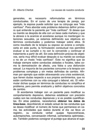 Dr. Alberto Chertok La causas de nuestra conducta
33
generales, es necesario reformularlas en términos
conductuales. En el curso de una terapia de pareja, por
ejemplo, la esposa puede solicitar que su cónyuge sea "más
cariñoso". Para abordar este problema debemos definir prime-
ro qué entiende la paciente por "más cariñoso". Si desea que
su marido se despida de ella con un beso cada mañana y que
la abrace o la acaricie al acostarse aunque no mantengan re-
laciones sexuales, ya estamos definiendo sus objetivos en
términos conductuales y podemos trabajar sobre ellos. Si
como resultado de la terapia su esposo se aviene a compla-
cerla en este punto, la formulación conductual nos permitirá
evaluar si se cumplió o no con lo convenido y continuar el
tratamiento a partir de allí. Sin esta definición precisa de objeti-
vos, sería muy difícil evaluar después si su marido se condujo
o no de un modo "más cariñoso". Esto no significa que se
trabaje siempre sobre conductas aisladas o focales, tales co-
mo la demostración de afecto, una fobia o una disfunción
sexual. La mayoría de los pacientes concurren a la terapia con
problemas complejos y sin metas definidas de cambio. Afir-
man por ejemplo que están atravesando una crisis existencial,
que tienen dudas respecto a sus propios sentimientos, que no
están conformes con su vida conyugal o laboral, etc. El refor-
mular dichas quejas en términos de conductas no simplifica el
problema, pero permite analizarlo y definir objetivos concretos
de cambio.
Si acordamos trabajar con un paciente para modificar su
comportamiento depresivo, debemos establecer con precisión
cuáles son las conductas depresivas y si es posible cuantificar-
las. En otras palabras, necesitamos obtener los datos de
línea-base, describiendo el estado actual de las conductas que
se desea modificar: el número de horas que permanece en ca-
ma, las actividades que realiza durante el día -se lleva un
registro-, su conducta verbal -quejas hipocondríacas,
autorreproches, conversación informal, comentarios optimistas-,
etc. También podemos consignar el puntaje que alcanza el suje-
 