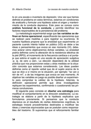 Dr. Alberto Chertok La causas de nuestra conducta
34
to en una escala o inventario de depresión. Una vez que hemos
definido el problema en estos términos, estamos en condiciones
de analizarlo y formular una hipótesis sobre el origen y manteni-
miento de la conducta depresiva. Este paso se conoce como
análisis funcional de la conducta, y permite identificar los
factores responsables de la persistencia del problema.
La metodología experimental exige que las variables se de-
finan en forma operacional, especificando las operaciones que
se realizan para medirlas o para registrar su ocurrencia. Si
nuestra hipótesis propone que la ansiedad que experimenta un
paciente cuando intenta hablar en público (VD) se debe a las
ideas o pensamientos que evoca en ese momento (VI), debe-
mos aclarar cómo objetivaremos dichas variables. La ansiedad
podría definirse como la alteración de la resistencia eléctrica de
la piel (RPG), el incremento de la frecuencia cardíaca o el punta-
je que estima el sujeto en una escala de apreciación subjetiva
-p. ej. de cero a cien-. La elección dependerá de la utilidad
práctica que nos proporcionen estas u otras medidas en la situa-
ción concreta que estamos considerando. Las ideas pueden
definirse como el reporte verbal que da el sujeto acerca de lo
que se dice a sí mismo en la situación, por ejemplo: "se van a
reír de mí", o de las imágenes que evoca en ese momento. Al
objetivar las variables en juego es posible diseñar un experimen-
to para comprobar la validez de la hipótesis. Además, la
definición operacional permite que otros investigadores
repliquen los experimentos, confirmando o cuestionando las pri-
meras conclusiones.
El siguiente paso consiste en diseñar una estrategia para
modificar el comportamiento en la dirección establecida. La es-
trategia se elabora a partir de la hipótesis explicativa que
formulamos previamente. Si pensamos que la conducta
depresiva es el resultado de ciertas distorsiones cognitivas, la
estrategia incluirá procedimientos destinados a modificar las
ideas y creencias equivocadas que se postulan como responsa-
bles del trastorno. Si suponemos que el reforzamiento familiar
 