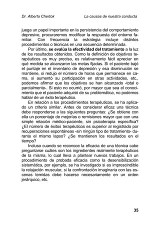 Dr. Alberto Chertok La causas de nuestra conducta
35
juega un papel importante en la persistencia del comportamiento
depresivo, procuraremos modificar la respuesta del entorno fa-
miliar. Con frecuencia la estrategia incluye distintos
procedimientos o técnicas en una secuencia determinada.
Por último, se evalúa la efectividad del tratamiento a la luz
de los resultados obtenidos. Como la definición de objetivos te-
rapéuticos es muy precisa, es relativamente fácil apreciar en
qué medida se alcanzaron las metas fijadas. Si el paciente bajó
el puntaje en el inventario de depresión y esa disminución se
mantiene, si redujo el número de horas que permanece en ca-
ma, si aumentó su participación en otras actividades, etc.,
podemos afirmar que los objetivos se han alcanzado -total o
parcialmente-. Si esto no ocurrió, por mayor que sea el conoci-
miento que el paciente adquirió de su problemática, no podemos
hablar de un éxito terapéutico.
En relación a los procedimientos terapéuticos, se ha aplica-
do un criterio similar. Antes de considerar eficaz una técnica
debe responderse a las siguientes preguntas: ¿Se obtiene con
ella un porcentaje de mejorías o remisiones mayor que con una
simple relación médico-paciente, sin psicoterapia específica?
¿El número de éxitos terapéuticos es superior al registrado por
recuperaciones espontáneas -sin ningún tipo de tratamiento- du-
rante el mismo lapso? ¿Se mantienen los resultados en el
tiempo?
Incluso cuando se reconoce la eficacia de una técnica cabe
preguntarse cuáles son los ingredientes realmente terapéuticos
de la misma, lo cual lleva a plantear nuevos trabajos. En un
procedimiento de probada eficacia como la desensibilización
sistemática, por ejemplo, se ha investigado si es imprescindible
la relajación muscular, si la confrontación imaginaria con las es-
cenas temidas debe hacerse necesariamente en un orden
jerárquico, etc.
 