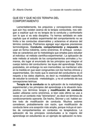 Dr. Alberto Chertok La causas de nuestra conducta
36
QUE ES Y QUE NO ES TERAPIA DEL
COMPORTAMIENTO
Lamentablemente, los prejuicios y concepciones erróneas
que aún hoy existen acerca de la terapia conductista, nos obli-
gan a explicar qué no es terapia de la conducta y confrontarlo
con lo que sí es esta disciplina. Ya hemos señalado en este
capítulo que el análisis experimental del comportamiento no se
limita a las conductas observables y aclaramos el alcance del
término conducta. Podríamos agregar aquí algunas precisiones
terminológicas. Conducta, comportamiento y respuesta se
usan en forma indistinta, como sinónimos. El enfoque conduc-
tista se caracteriza por la metodología que emplea para estudiar
al individuo -el método científico-experimental-. La aplicación de
este método al estudio de los comportamientos animales y hu-
manos, dio lugar al enunciado de los principios que integran el
cuerpo teórico del conductismo: las leyes del aprendizaje. Estos
postulados, sin embargo no son inamovibles; se mantienen sólo
en la medida en que sean congruentes con los hechos clínicos y
experimentales. De modo que lo esencial del conductismo es el
respeto a los datos objetivos, es decir su modalidad específica
de estudiar la conducta -metodología-, y no el contenido de sus
concepciones teóricas.
Terapia de la conducta es la aplicación de la metodología
experimental y los principios del aprendizaje a la situación tera-
péutica. Los términos terapia y modificación de conducta
suelen utilizarse como sinónimos, si bien este último se usa a
veces en un contexto más "skinneriano", es decir en términos de
condicionamiento operante. De hecho, Skinner y col. hablan so-
bre todo de modificación de conducta. Muchos autores
consideran, probablemente con razón, que modificación de
conducta tiene una acepción más amplia, porque incluye el cam-
bio de comportamientos en contextos no terapéuticos. La
aplicación de los principios conductuales a la mejoría del
aprendizaje en estudiantes es un ejemplo de aplicación no tera-
 