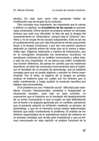 Dr. Alberto Chertok La causas de nuestra conducta
37
péutica. En este caso sería más apropiado hablar de
modificación que de terapia de la conducta.
Otro concepto muy importante, tan importante que le vamos
a dedicar un capítulo, es el problema de las causas en psicote-
rapia conductista. Dicha sección se propone aclarar un concepto
erróneo que está muy difundido: la idea de que la terapia del
comportamiento es "sintomática", porque trata el "síntoma" neu-
rótico y no se ocupa de las causas subyacentes. Este es tal vez
el cuestionamiento que con más frecuencia le hemos escuchado
hacer a la terapia conductual, y por eso nos pareció oportuno
dedicarle un capítulo entero de modo que no lo vamos a desa-
rrollar aquí. Digamos solamente a manera de introducción, que
en la concepción conductista los fenómenos neuróticos no
constituyen síntomas de un conflicto inconsciente y sobre todo,
y esto es muy importante, no se piensa que estén cumpliendo
una función defensiva. Se piensa en cambio que los trastornos
neuróticos, es decir las conductas inconvenientes para el sujeto,
son el resultado de un proceso de aprendizaje, que es bastante
complejo pero que se puede objetivar y estudiar en forma expe-
rimental. Por lo tanto, el objetivo de la terapia es primero
analizar el trastorno para ver cuáles son los factores que lo
están manteniendo, y luego sustituir la conducta neurótica por
hábitos más convenientes.
Si el problema es una "inhibición social" -dificultad para esta-
blecer vínculos interpersonales, ansiedad e inseguridad en
situaciones sociales-, para citar un caso concreto, no
suponemos que el trastorno es el resultado del desplazamiento
de un temor inconsciente ni que el sujeto se esté defendiendo
con él frente a la angustia generada por un conflicto; pensamos
que el paciente adquirió su inhibición mediante un proceso de
aprendizaje, y que en el momento actual existen determinados
factores que están manteniendo el problema. El análisis de los
factores responsables de la subsistencia actual del trastorno es
un proceso complejo que reviste gran importancia y que ya he-
mos mencionado en este capítulo -el análisis funcional de la
 